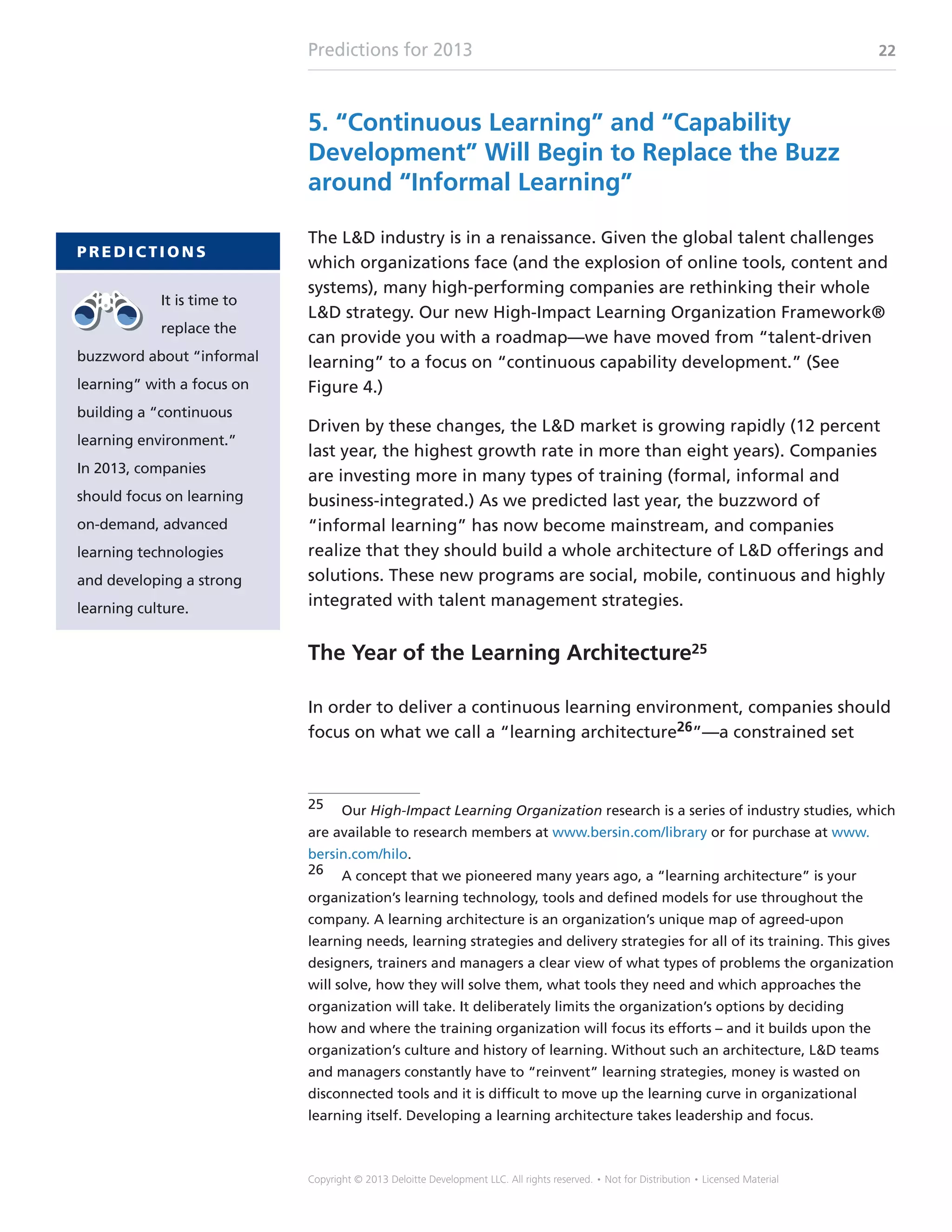Predictions for 2013 22
Copyright © 2013 Deloitte Development LLC. All rights reserved. • Not for Distribution • Licensed Material
5. “Continuous Learning” and “Capability
Development” Will Begin to Replace the Buzz
around “Informal Learning”
The LD industry is in a renaissance. Given the global talent challenges
which organizations face (and the explosion of online tools, content and
systems), many high-performing companies are rethinking their whole
LD strategy. Our new High-Impact Learning Organization Framework®
can provide you with a roadmap—we have moved from “talent-driven
learning” to a focus on “continuous capability development.” (See
Figure 4.)
Driven by these changes, the LD market is growing rapidly (12 percent
last year, the highest growth rate in more than eight years). Companies
are investing more in many types of training (formal, informal and
business-integrated.) As we predicted last year, the buzzword of
“informal learning” has now become mainstream, and companies
realize that they should build a whole architecture of LD offerings and
solutions. These new programs are social, mobile, continuous and highly
integrated with talent management strategies.
The Year of the Learning Architecture25
In order to deliver a continuous learning environment, companies should
focus on what we call a “learning architecture26”—a constrained set
25	Our High-Impact Learning Organization research is a series of industry studies, which
are available to research members at www.bersin.com/library or for purchase at www.
bersin.com/hilo.
26	 A concept that we pioneered many years ago, a “learning architecture” is your
organization’s learning technology, tools and defined models for use throughout the
company. A learning architecture is an organization’s unique map of agreed-upon
learning needs, learning strategies and delivery strategies for all of its training. This gives
designers, trainers and managers a clear view of what types of problems the organization
will solve, how they will solve them, what tools they need and which approaches the
organization will take. It deliberately limits the organization’s options by deciding
how and where the training organization will focus its efforts – and it builds upon the
organization’s culture and history of learning. Without such an architecture, LD teams
and managers constantly have to “reinvent” learning strategies, money is wasted on
disconnected tools and it is difficult to move up the learning curve in organizational
learning itself. Developing a learning architecture takes leadership and focus.
P R E D I C T I O N S
It is time to
replace the
buzzword about “informal
learning” with a focus on
building a “continuous
learning environment.”
In 2013, companies
should focus on learning
on-demand, advanced
learning technologies
and developing a strong
learning culture.
 