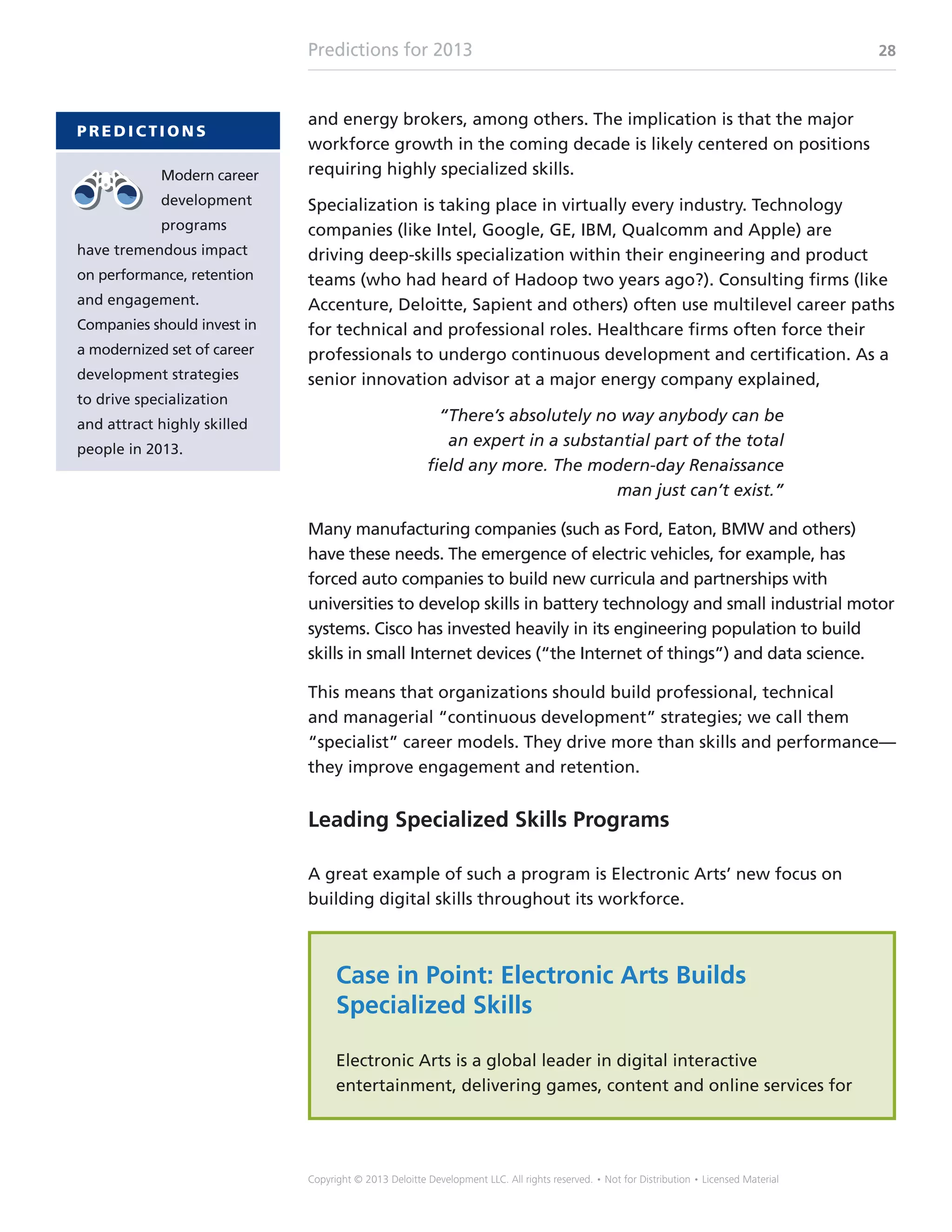 Predictions for 2013 28
Copyright © 2013 Deloitte Development LLC. All rights reserved. • Not for Distribution • Licensed Material
and energy brokers, among others. The implication is that the major
workforce growth in the coming decade is likely centered on positions
requiring highly specialized skills.
Specialization is taking place in virtually every industry. Technology
companies (like Intel, Google, GE, IBM, Qualcomm and Apple) are
driving deep-skills specialization within their engineering and product
teams (who had heard of Hadoop two years ago?). Consulting firms (like
Accenture, Deloitte, Sapient and others) often use multilevel career paths
for technical and professional roles. Healthcare firms often force their
professionals to undergo continuous development and certification. As a
senior innovation advisor at a major energy company explained,
“There’s absolutely no way anybody can be
an expert in a substantial part of the total
field any more. The modern-day Renaissance
man just can’t exist.”
Many manufacturing companies (such as Ford, Eaton, BMW and others)
have these needs. The emergence of electric vehicles, for example, has
forced auto companies to build new curricula and partnerships with
universities to develop skills in battery technology and small industrial motor
systems. Cisco has invested heavily in its engineering population to build
skills in small Internet devices (“the Internet of things”) and data science.
This means that organizations should build professional, technical
and managerial “continuous development” strategies; we call them
“specialist” career models. They drive more than skills and performance—
they improve engagement and retention.
Leading Specialized Skills Programs
A great example of such a program is Electronic Arts’ new focus on
building digital skills throughout its workforce.
Case in Point: Electronic Arts Builds
Specialized Skills
Electronic Arts is a global leader in digital interactive
entertainment, delivering games, content and online services for
P R E D I C T I O N S
Modern career
development
programs
have tremendous impact
on performance, retention
and engagement.
Companies should invest in
a modernized set of career
development strategies
to drive specialization
and attract highly skilled
people in 2013.
 