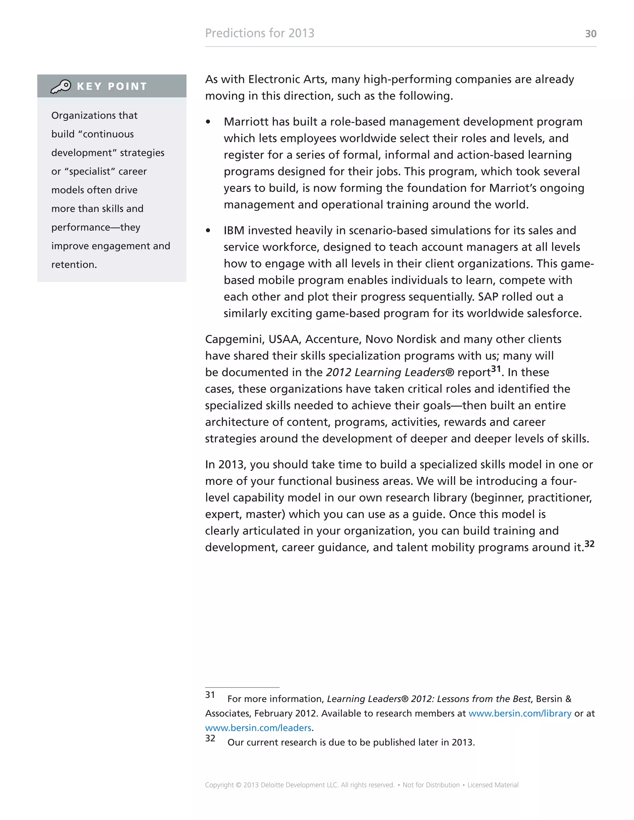 Predictions for 2013 30
Copyright © 2013 Deloitte Development LLC. All rights reserved. • Not for Distribution • Licensed Material
As with Electronic Arts, many high-performing companies are already
moving in this direction, such as the following.
•	 Marriott has built a role-based management development program
which lets employees worldwide select their roles and levels, and
register for a series of formal, informal and action-based learning
programs designed for their jobs. This program, which took several
years to build, is now forming the foundation for Marriot’s ongoing
management and operational training around the world.
•	 IBM invested heavily in scenario-based simulations for its sales and
service workforce, designed to teach account managers at all levels
how to engage with all levels in their client organizations. This game-
based mobile program enables individuals to learn, compete with
each other and plot their progress sequentially. SAP rolled out a
similarly exciting game-based program for its worldwide salesforce.
Capgemini, USAA, Accenture, Novo Nordisk and many other clients
have shared their skills specialization programs with us; many will
be documented in the 2012 Learning Leaders® report31. In these
cases, these organizations have taken critical roles and identified the
specialized skills needed to achieve their goals—then built an entire
architecture of content, programs, activities, rewards and career
strategies around the development of deeper and deeper levels of skills.
In 2013, you should take time to build a specialized skills model in one or
more of your functional business areas. We will be introducing a four-
level capability model in our own research library (beginner, practitioner,
expert, master) which you can use as a guide. Once this model is
clearly articulated in your organization, you can build training and
development, career guidance, and talent mobility programs around it.32
31	 For more information, Learning Leaders® 2012: Lessons from the Best, Bersin 
Associates, February 2012. Available to research members at www.bersin.com/library or at
www.bersin.com/leaders.
32	 Our current research is due to be published later in 2013.
Organizations that
build “continuous
development” strategies
or “specialist” career
models often drive
more than skills and
performance—they
improve engagement and
retention.
K E Y P O I N T
 