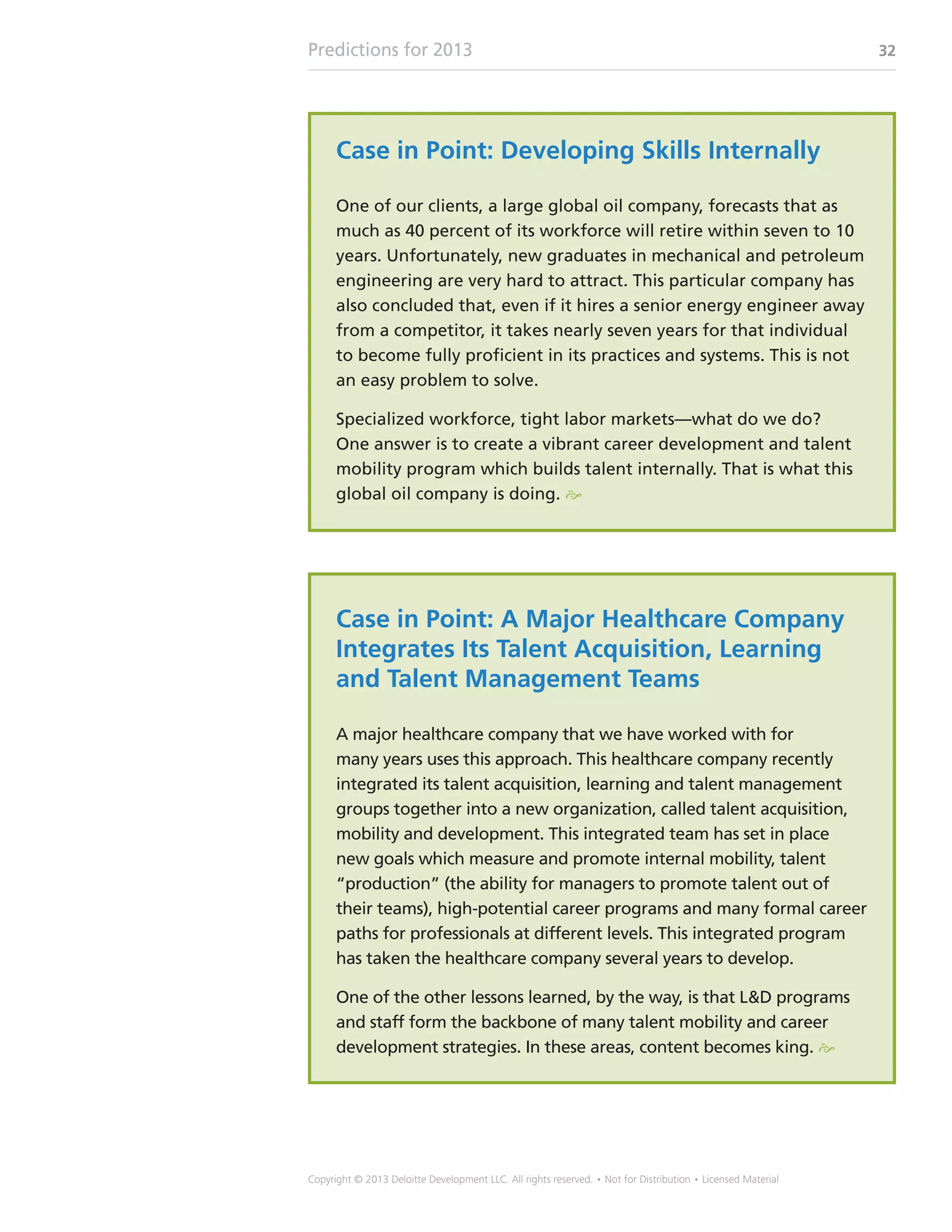 Predictions for 2013 32
Copyright © 2013 Deloitte Development LLC. All rights reserved. • Not for Distribution • Licensed Material
Case in Point: Developing Skills Internally
One of our clients, a large global oil company, forecasts that as
much as 40 percent of its workforce will retire within seven to 10
years. Unfortunately, new graduates in mechanical and petroleum
engineering are very hard to attract. This particular company has
also concluded that, even if it hires a senior energy engineer away
from a competitor, it takes nearly seven years for that individual
to become fully proficient in its practices and systems. This is not
an easy problem to solve.
Specialized workforce, tight labor markets—what do we do?
One answer is to create a vibrant career development and talent
mobility program which builds talent internally. That is what this
global oil company is doing. e
Case in Point: A Major Healthcare Company
Integrates Its Talent Acquisition, Learning
and Talent Management Teams
A major healthcare company that we have worked with for
many years uses this approach. This healthcare company recently
integrated its talent acquisition, learning and talent management
groups together into a new organization, called talent acquisition,
mobility and development. This integrated team has set in place
new goals which measure and promote internal mobility, talent
“production” (the ability for managers to promote talent out of
their teams), high-potential career programs and many formal career
paths for professionals at different levels. This integrated program
has taken the healthcare company several years to develop.
One of the other lessons learned, by the way, is that LD programs
and staff form the backbone of many talent mobility and career
development strategies. In these areas, content becomes king. e
 