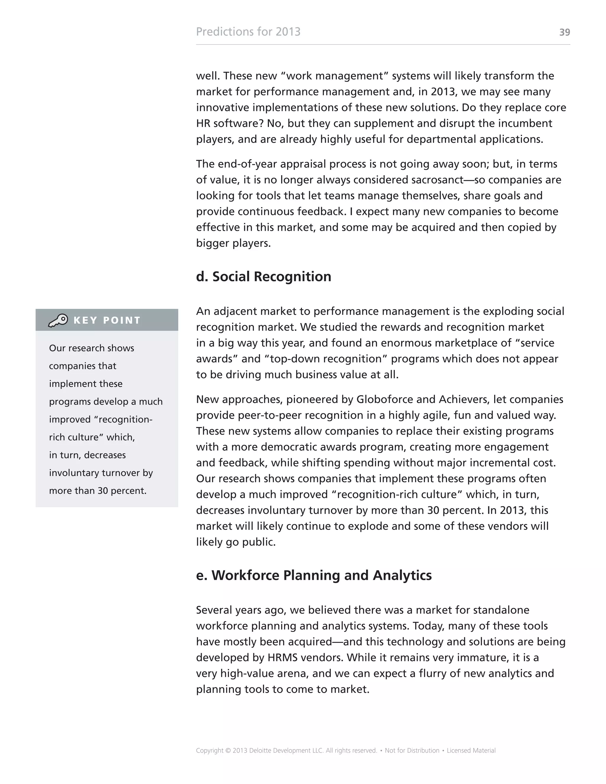 Predictions for 2013 39
Copyright © 2013 Deloitte Development LLC. All rights reserved. • Not for Distribution • Licensed Material
well. These new “work management” systems will likely transform the
market for performance management and, in 2013, we may see many
innovative implementations of these new solutions. Do they replace core
HR software? No, but they can supplement and disrupt the incumbent
players, and are already highly useful for departmental applications.
The end-of-year appraisal process is not going away soon; but, in terms
of value, it is no longer always considered sacrosanct—so companies are
looking for tools that let teams manage themselves, share goals and
provide continuous feedback. I expect many new companies to become
effective in this market, and some may be acquired and then copied by
bigger players.
d. Social Recognition
An adjacent market to performance management is the exploding social
recognition market. We studied the rewards and recognition market
in a big way this year, and found an enormous marketplace of “service
awards” and “top-down recognition” programs which does not appear
to be driving much business value at all.
New approaches, pioneered by Globoforce and Achievers, let companies
provide peer-to-peer recognition in a highly agile, fun and valued way.
These new systems allow companies to replace their existing programs
with a more democratic awards program, creating more engagement
and feedback, while shifting spending without major incremental cost.
Our research shows companies that implement these programs often
develop a much improved “recognition-rich culture” which, in turn,
decreases involuntary turnover by more than 30 percent. In 2013, this
market will likely continue to explode and some of these vendors will
likely go public.
e. Workforce Planning and Analytics
Several years ago, we believed there was a market for standalone
workforce planning and analytics systems. Today, many of these tools
have mostly been acquired—and this technology and solutions are being
developed by HRMS vendors. While it remains very immature, it is a
very high-value arena, and we can expect a flurry of new analytics and
planning tools to come to market.
Our research shows
companies that
implement these
programs develop a much
improved “recognition-
rich culture” which,
in turn, decreases
involuntary turnover by
more than 30 percent.
K E Y P O I N T
 