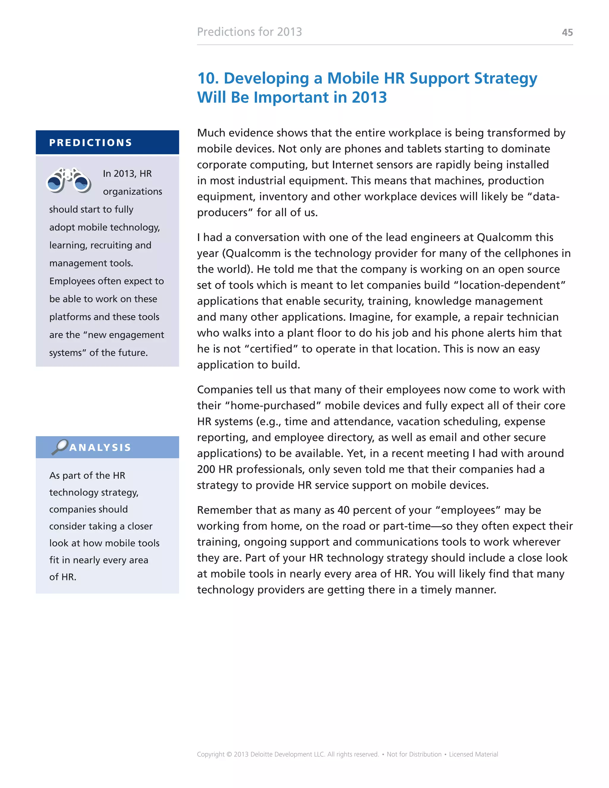 Predictions for 2013 45
Copyright © 2013 Deloitte Development LLC. All rights reserved. • Not for Distribution • Licensed Material
10. Developing a Mobile HR Support Strategy
Will Be Important in 2013
Much evidence shows that the entire workplace is being transformed by
mobile devices. Not only are phones and tablets starting to dominate
corporate computing, but Internet sensors are rapidly being installed
in most industrial equipment. This means that machines, production
equipment, inventory and other workplace devices will likely be “data-
producers” for all of us.
I had a conversation with one of the lead engineers at Qualcomm this
year (Qualcomm is the technology provider for many of the cellphones in
the world). He told me that the company is working on an open source
set of tools which is meant to let companies build “location-dependent”
applications that enable security, training, knowledge management
and many other applications. Imagine, for example, a repair technician
who walks into a plant floor to do his job and his phone alerts him that
he is not “certified” to operate in that location. This is now an easy
application to build.
Companies tell us that many of their employees now come to work with
their “home-purchased” mobile devices and fully expect all of their core
HR systems (e.g., time and attendance, vacation scheduling, expense
reporting, and employee directory, as well as email and other secure
applications) to be available. Yet, in a recent meeting I had with around
200 HR professionals, only seven told me that their companies had a
strategy to provide HR service support on mobile devices.
Remember that as many as 40 percent of your “employees” may be
working from home, on the road or part-time—so they often expect their
training, ongoing support and communications tools to work wherever
they are. Part of your HR technology strategy should include a close look
at mobile tools in nearly every area of HR. You will likely find that many
technology providers are getting there in a timely manner.
P R E D I C T I O N S
In 2013, HR
organizations
should start to fully
adopt mobile technology,
learning, recruiting and
management tools.
Employees often expect to
be able to work on these
platforms and these tools
are the “new engagement
systems” of the future.
As part of the HR
technology strategy,
companies should
consider taking a closer
look at how mobile tools
fit in nearly every area
of HR.
A N A LY S I S
 