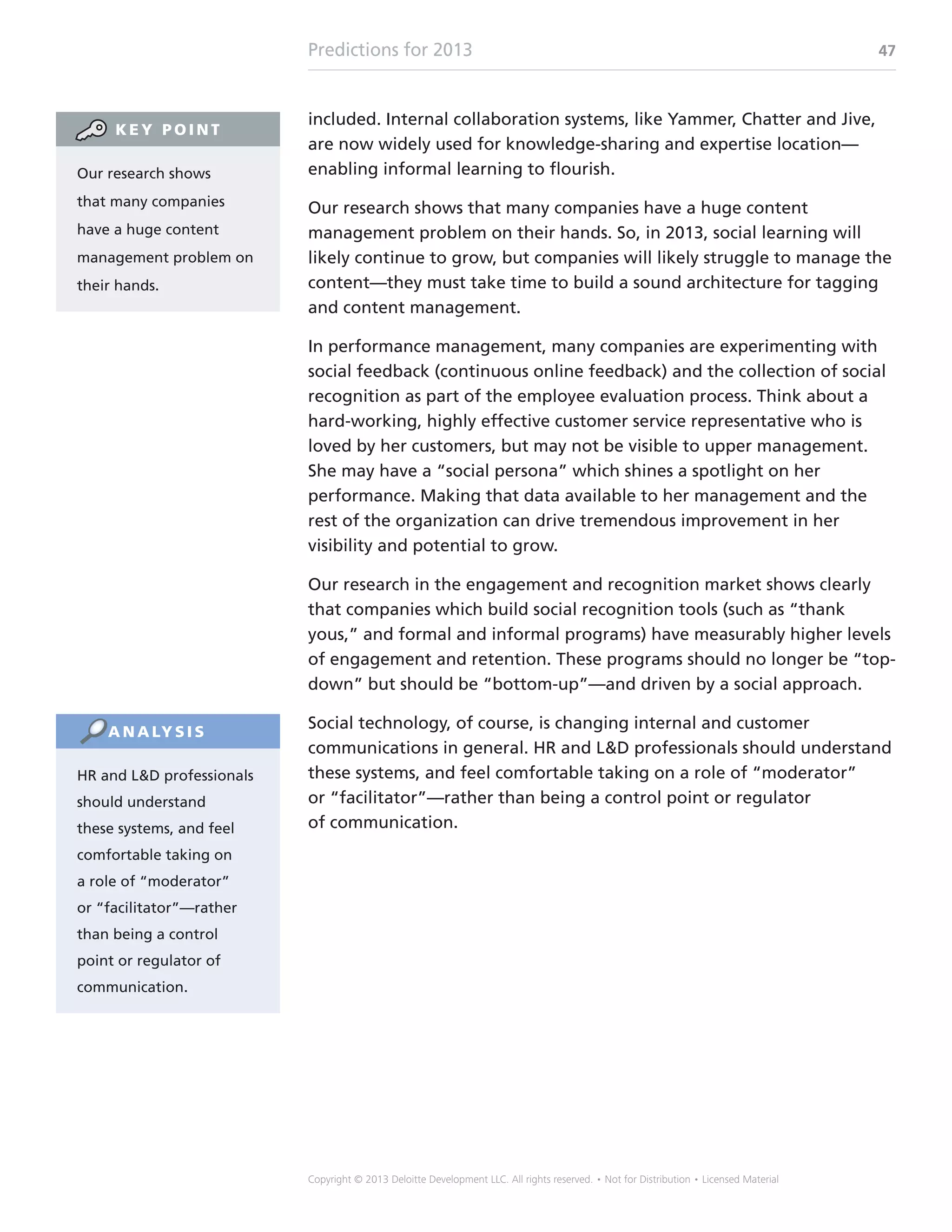 Predictions for 2013 47
Copyright © 2013 Deloitte Development LLC. All rights reserved. • Not for Distribution • Licensed Material
included. Internal collaboration systems, like Yammer, Chatter and Jive,
are now widely used for knowledge-sharing and expertise location—
enabling informal learning to flourish.
Our research shows that many companies have a huge content
management problem on their hands. So, in 2013, social learning will
likely continue to grow, but companies will likely struggle to manage the
content—they must take time to build a sound architecture for tagging
and content management.
In performance management, many companies are experimenting with
social feedback (continuous online feedback) and the collection of social
recognition as part of the employee evaluation process. Think about a
hard-working, highly effective customer service representative who is
loved by her customers, but may not be visible to upper management.
She may have a “social persona” which shines a spotlight on her
performance. Making that data available to her management and the
rest of the organization can drive tremendous improvement in her
visibility and potential to grow.
Our research in the engagement and recognition market shows clearly
that companies which build social recognition tools (such as “thank
yous,” and formal and informal programs) have measurably higher levels
of engagement and retention. These programs should no longer be “top-
down” but should be “bottom-up”—and driven by a social approach.
Social technology, of course, is changing internal and customer
communications in general. HR and LD professionals should understand
these systems, and feel comfortable taking on a role of “moderator”
or “facilitator”—rather than being a control point or regulator
of communication.
Our research shows
that many companies
have a huge content
management problem on
their hands.
K E Y P O I N T
HR and LD professionals
should understand
these systems, and feel
comfortable taking on
a role of “moderator”
or “facilitator”—rather
than being a control
point or regulator of
communication.
A N A LY S I S
 