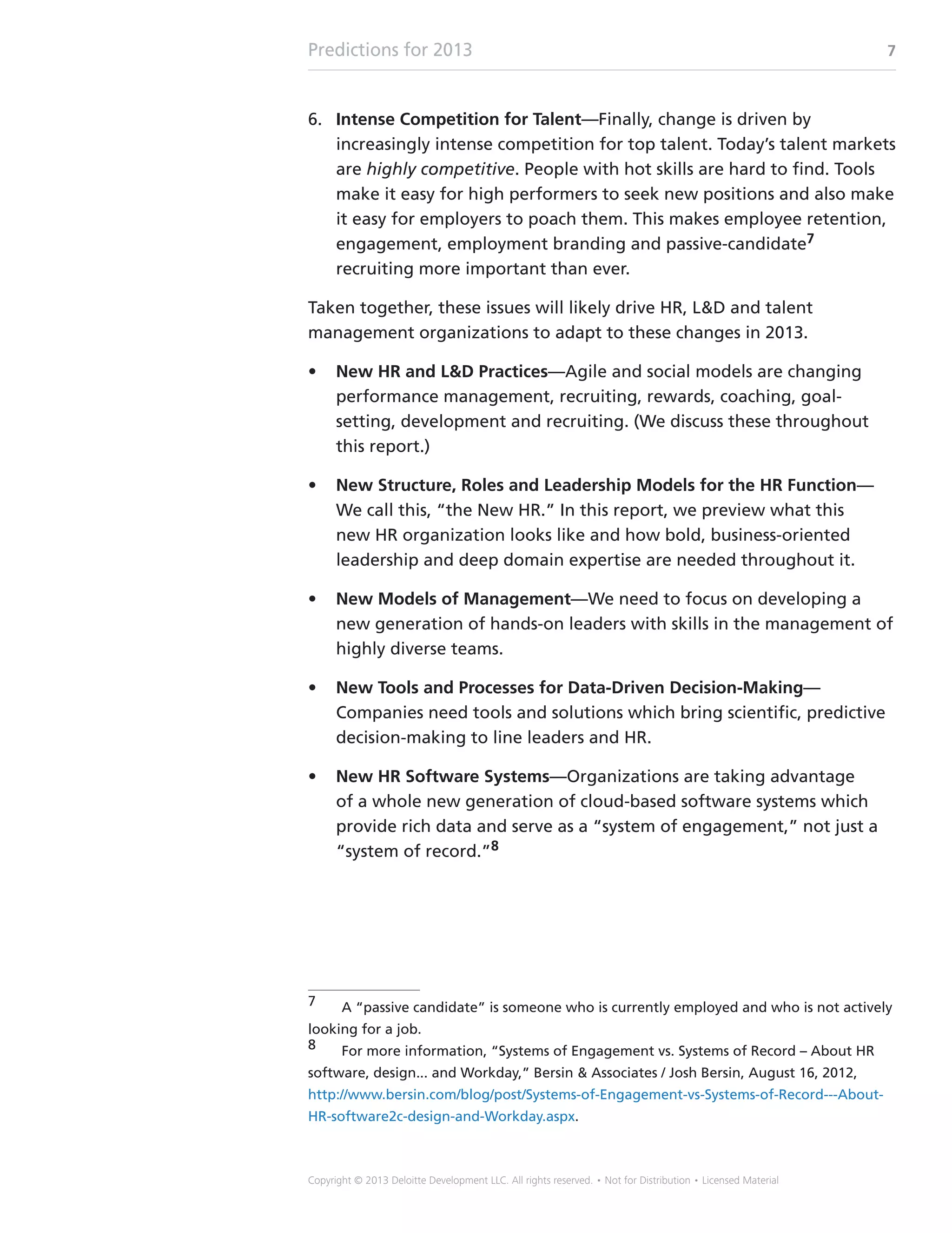 Predictions for 2013 7
Copyright © 2013 Deloitte Development LLC. All rights reserved. • Not for Distribution • Licensed Material
6.	 Intense Competition for Talent—Finally, change is driven by
increasingly intense competition for top talent. Today’s talent markets
are highly competitive. People with hot skills are hard to find. Tools
make it easy for high performers to seek new positions and also make
it easy for employers to poach them. This makes employee retention,
engagement, employment branding and passive-candidate7
recruiting more important than ever.
Taken together, these issues will likely drive HR, LD and talent
management organizations to adapt to these changes in 2013.
•	 New HR and LD Practices—Agile and social models are changing
performance management, recruiting, rewards, coaching, goal-
setting, development and recruiting. (We discuss these throughout
this report.)
•	 New Structure, Roles and Leadership Models for the HR Function—
We call this, “the New HR.” In this report, we preview what this
new HR organization looks like and how bold, business-oriented
leadership and deep domain expertise are needed throughout it.
•	 New Models of Management—We need to focus on developing a
new generation of hands-on leaders with skills in the management of
highly diverse teams.
•	 New Tools and Processes for Data-Driven Decision-Making—
Companies need tools and solutions which bring scientific, predictive
decision-making to line leaders and HR.
•	 New HR Software Systems—Organizations are taking advantage
of a whole new generation of cloud-based software systems which
provide rich data and serve as a “system of engagement,” not just a
“system of record.”8
7	 A “passive candidate” is someone who is currently employed and who is not actively
looking for a job.
8	 For more information, “Systems of Engagement vs. Systems of Record – About HR
software, design... and Workday,” Bersin  Associates / Josh Bersin, August 16, 2012,
http://www.bersin.com/blog/post/Systems-of-Engagement-vs-Systems-of-Record---About-
HR-software2c-design-and-Workday.aspx.
 