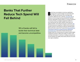 © 2022 Forrester Research, Inc. All Rights Reserved. 10
B
anks have accumulated an enormous application
backlog due to cyclical budget cuts associated with
the Y2K bug, the financial crisis, and large-scale
acquisitions. Before the war in Ukraine, more than 70% of
business and technology banking professionals reported
that their organisation would maintain or increase investment
in banking, lending, and digital engagement platforms —
thus reducing their tech debt. However, these plans are
getting derailed; cost-cutting has become a priority for 73%
of financial services companies. In 2023, the dire economic
situation will force many banks to shift tech spending again.
Banks will further reduce the IT spend that financial services
organisations allocate to transforming their applications
and infrastructure. Some 15% of banks will move tech
budgets away from transforming core systems toward digital
engagement solutions. Without the ability of modern cores
to provide information in real time or configure products and
services flexibly and rapidly, those banks will lose out to their
more agile competitors.
Banks That Further
Reduce Tech Spend Will
Fall Behind
15% of banks will fail to
tackle their technical debt
and become uncompetitive.
 