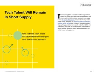 © 2022 Forrester Research, Inc. All Rights Reserved. 12
T
he technology talent needed to transform organisations,
amp up the hybrid cloud, and build new applications that
drive growth and differentiation remains in short supply.
It takes 69 days to fill tech roles, compared to 41 days for the
overall market. And there are on average 200,000 open tech
jobs that cannot be filled due to a lack of suitable candidates.
To plug the gaps and improve capacity and skills in 2023, one
in three tech executives will go beyond their traditional tech
service provider partners to source talent more broadly and
with an eye on better pipelines.
Tech Talent Will Remain
In Short Supply
One in three tech execs
will tackle talent challenges
with alternative partners.
 