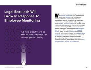 © 2022 Forrester Research, Inc. All Rights Reserved. 14
W
ith anywhere work, some employers have turned
to electronic monitoring to track their employees’
productivity. Methods range from keystroke
recording and desktop snapshots to more invasive
surveillance via webcam. These efforts can violate data
protection laws such as the GDPR. In 2022, newly enacted
laws in New York and Ontario, Canada also mandate actions
and policies that employers must implement when engaging
in employee monitoring. In 2023, expect more lawmaker
attention on workplace surveillance, like the accountability
bill proposed in California, along with more employee
backlash, strikes, and labour organising in response to
monitoring. Whistleblowers may also demand access to the
monitoring data to support complaints about employment
law violations. Organisations must prioritise privacy
rights and employee experience when implementing any
monitoring technology, whether it is for productivity, return-
to-office strategies, or insider risk management.
Legal Backlash Will
Grow In Response To
Employee Monitoring
A C-level executive will be
fired for their company’s use
of employee monitoring.
 