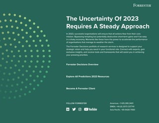 © 2022 Forrester Research, Inc. All Rights Reserved. 15
The Uncertainty Of 2023
Requires A Steady Approach
In 2023, successful organisations will ensure that all actions flow from their core
mission. Bypassing tempting but potentially destructive short-term gains won’t be easy
in a shaky economy. Moments like these have the power to accelerate the performance
of organisations that manage to weather the storm.
The Forrester Decisions portfolio of research services is designed to support your
strategic vision and help you excel in your functional role. Connect with experts, gain
exclusive insights, and receive tools and frameworks that will assist you in achieving
your pressing priorities.
FOLLOW FORRESTER Americas: +1 615.395.3401
EMEA: +44 (0) 2073 237741
Asia Pacific: +65 6426 7060
Forrester Decisions Overview
Explore All Predictions 2023 Resources
Become A Forrester Client
LEARN MORE
EXPLORE MORE
GET STARTED
 