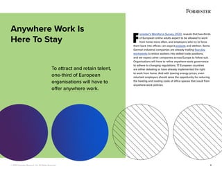 © 2022 Forrester Research, Inc. All Rights Reserved. 3
F
orrester’s Workforce Survey, 2022, reveals that two-thirds
of European online adults expect to be allowed to work
from home more often, and employers who try to force
them back into offices can expect protests and attrition. Some
German industrial companies are already trialling four-day
workweeks to entice workers into skilled trade positions,
and we expect other companies across Europe to follow suit.
Organisations will have to refine anywhere-work governance
to adhere to changing regulations; 17 European countries
are either debating or have already implemented the right
to work from home. And with soaring energy prices, even
reluctant employers should seize the opportunity for reducing
the heating and cooling costs of office spaces that result from
anywhere-work policies.
Anywhere Work Is
Here To Stay
To attract and retain talent,
one-third of European
organisations will have to
offer anywhere work.
 
