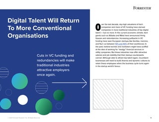 © 2022 Forrester Research, Inc. All Rights Reserved. 4
O
ver the last decade, sky-high valuations of tech
companies and rivers of VC funding have starved
companies in more traditional industries of top digital
talent — but no more. In the current economic climate, tech
giants such as Alibaba and Meta have announced hiring
freezes and redundancies. Increasing pullbacks in VC
funding have seen European startups like Gorillas, memmo,
and Nuri cut between 10% and 40% of their workforces. In
the past, hotshot techies and marketers might have scoffed
at the idea of working for “stodgy” financial services or
utility companies. But those industries now offer attractive
salaries and job stability that their startup counterparts
cannot. Although able to attract top talent again, incumbent
businesses will need to build diverse and dynamic cultures to
retain these employees when the business cycle turns again
in the startup world’s favour.
Digital Talent Will Return
To More Conventional
Organisations
Cuts in VC funding and
redundancies will make
traditional industries
attractive employers
once again.
 