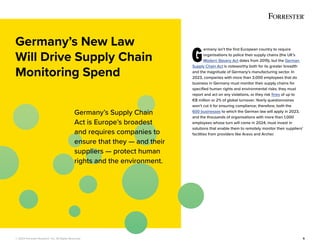 © 2022 Forrester Research, Inc. All Rights Reserved. 5
G
ermany isn’t the first European country to require
organisations to police their supply chains (the UK’s
Modern Slavery Act dates from 2015), but the German
Supply Chain Act is noteworthy both for its greater breadth
and the magnitude of Germany’s manufacturing sector. In
2023, companies with more than 3,000 employees that do
business in Germany must monitor their supply chains for
specified human rights and environmental risks; they must
report and act on any violations, or they risk fines of up to
€8 million or 2% of global turnover. Yearly questionnaires
won’t cut it for ensuring compliance; therefore, both the
600 businesses to which the German law will apply in 2023,
and the thousands of organisations with more than 1,000
employees whose turn will come in 2024, must invest in
solutions that enable them to remotely monitor their suppliers’
facilities from providers like Aravo and Archer.
Germany’s New Law
Will Drive Supply Chain
Monitoring Spend
Germany’s Supply Chain
Act is Europe’s broadest
and requires companies to
ensure that they — and their
suppliers — protect human
rights and the environment.
 
