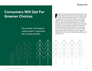 © 2022 Forrester Research, Inc. All Rights Reserved. 6
F
orrester’s 2022 data shows that 58% of European online
adults actively monitor their home energy usage in order
to reduce their environmental footprint — and that 24%
of European consumers fall into Forrester’s “active green”
segment: They’re environmentally conscious and strongly
prefer buying environmentally friendly products. Soaring
costs, plus financial incentives from governments and utilities
companies to reduce energy consumption and adopt more
sustainable lifestyles, will entice 50% more consumers to
join the ranks of those “active greens” by the end of 2023.
Organisations should use behavioural science insights to
nudge partners and consumers toward energy efficiency and
greener choices.
Consumers Will Opt For
Greener Choices
The number of European
“active green” consumers
will increase by 50%.
 