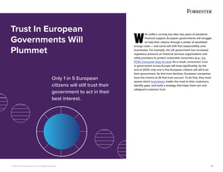 © 2022 Forrester Research, Inc. All Rights Reserved. 7
W
ith coffers running low after two years of pandemic
financial support, European governments will struggle
to help their citizens through a winter of exorbitant
energy costs — and some will shift that responsibility onto
businesses. For example, the UK government has increased
regulatory pressure on financial services organisations and
utility providers to protect vulnerable consumers (e.g., the
FCA’s Consumer Duty of care). As a result, consumers’ trust
in government across Europe will drop significantly; by the
end of 2023, only one in five European citizens will still trust
their government. As that trust declines, European companies
have the chance to fill that trust vacuum. To do that, they must
assess which trust levers matter the most to their customers,
identify gaps, and build a strategy that helps them win and
safeguard customer trust.
Trust In European
Governments Will
Plummet
Only 1 in 5 European
citizens will still trust their
government to act in their
best interest.
 