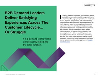 © 2022 Forrester Research, Inc. All Rights Reserved. 8
I
n the face of waning leads-based contributions to revenue
results, 20% of demand teams will be reorganised into the
sales function. This largely misguided move is an attempt
to force alignment at organisations with underperforming
revenue engines. But reconfigured reporting lines alone will
not fix alignment issues, nor can they correct for demand
organisations that short-sightedly prioritise the delivery of
tactics ahead of generating meaningful value for prospects
and customers. Success, regardless of where demand
marketing reports, will depend on demand leaders fully
embracing their role in delivering satisfying experiences
across the customer lifecycle. And that means marketing
and sales must evolve in their alignment to fluidly support
buyers and customers; to do that, organisations must adapt
internal operations to address buying groups and multiple
opportunity types.
B2B Demand Leaders
Deliver Satisfying
Experiences Across The
Customer Lifecycle...
Or Struggle
1 in 5 demand teams will be
unnecessarily folded into
the sales function.
 