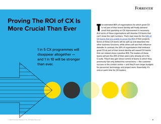 © 2022 Forrester Research, Inc. All Rights Reserved. 9
T
he estimated 80% of organisations for which great CX
is not part of their brand identity will finally demand
proof that spending on CX improvement is necessary.
And some of these organisations will dissolve CX teams that
can’t show the right numbers. That’s bad news for the 54% of
CX teams that are unable to prove the ROI of their projects.
Some of these CX teams will be split up and absorbed into
other business functions, while others will see their influence
dwindle. In contrast, the 20% of organisations that embrace
great CX as part of their brand identity will reward CX teams
that can indeed show a positive ROI. The leaders of these
teams will join the 25% of their peers who already sit in the
C-suite. They’ll also gain direct control of teams to which they
previously had only dotted-line connections — like customer
success or the contact centre — and they’ll earn larger budgets
for personnel, technology, and project work. Essentially, it’s
sink-or-swim time for CX leaders.
Proving The ROI of CX Is
More Crucial Than Ever
1 in 5 CX programmes will
disappear altogether —
and 1 in 10 will be stronger
than ever.
 
