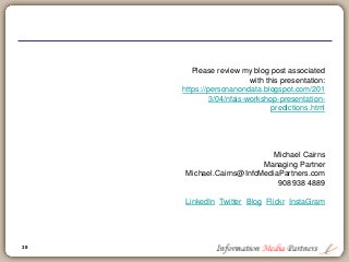 39
Please review my blog post associated
with this presentation:
https://personanondata.blogspot.com/201
3/04/nfais-workshop-presentation-
predictions.html
Michael Cairns
Managing Partner
Michael.Cairns@InfoMediaPartners.com
908 938 4889
LinkedIn Twitter Blog Flickr InstaGram
 