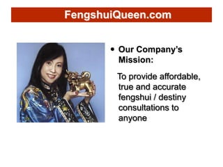  Our Company’s
Mission:
To provide affordable,
true and accurate
fengshui / destiny
consultations to
anyone
FengshuiQueen...