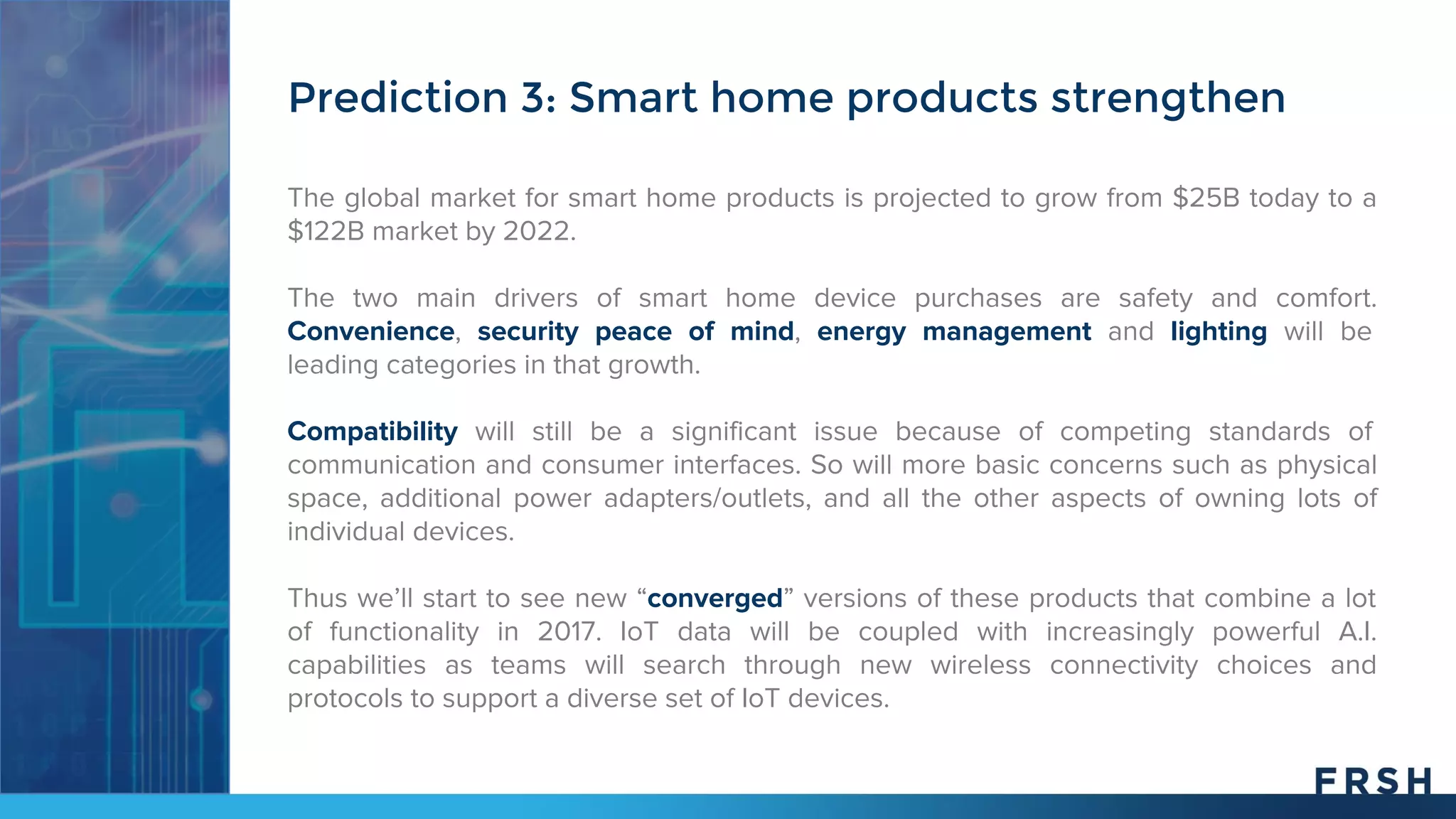 The global market for smart home products is projected to grow from $25B today to a
$122B market by 2022.
The two main drivers of smart home device purchases are safety and comfort.
Convenience, security peace of mind, energy management and lighting will be
leading categories in that growth.
Compatibility will still be a significant issue because of competing standards of
communication and consumer interfaces. So will more basic concerns such as physical
space, additional power adapters/outlets, and all the other aspects of owning lots of
individual devices.
Thus we’ll start to see new “converged” versions of these products that combine a lot
of functionality in 2017. IoT data will be coupled with increasingly powerful A.I.
capabilities as teams will search through new wireless connectivity choices and
protocols to support a diverse set of IoT devices.
Prediction 3: Smart home products strengthen
 