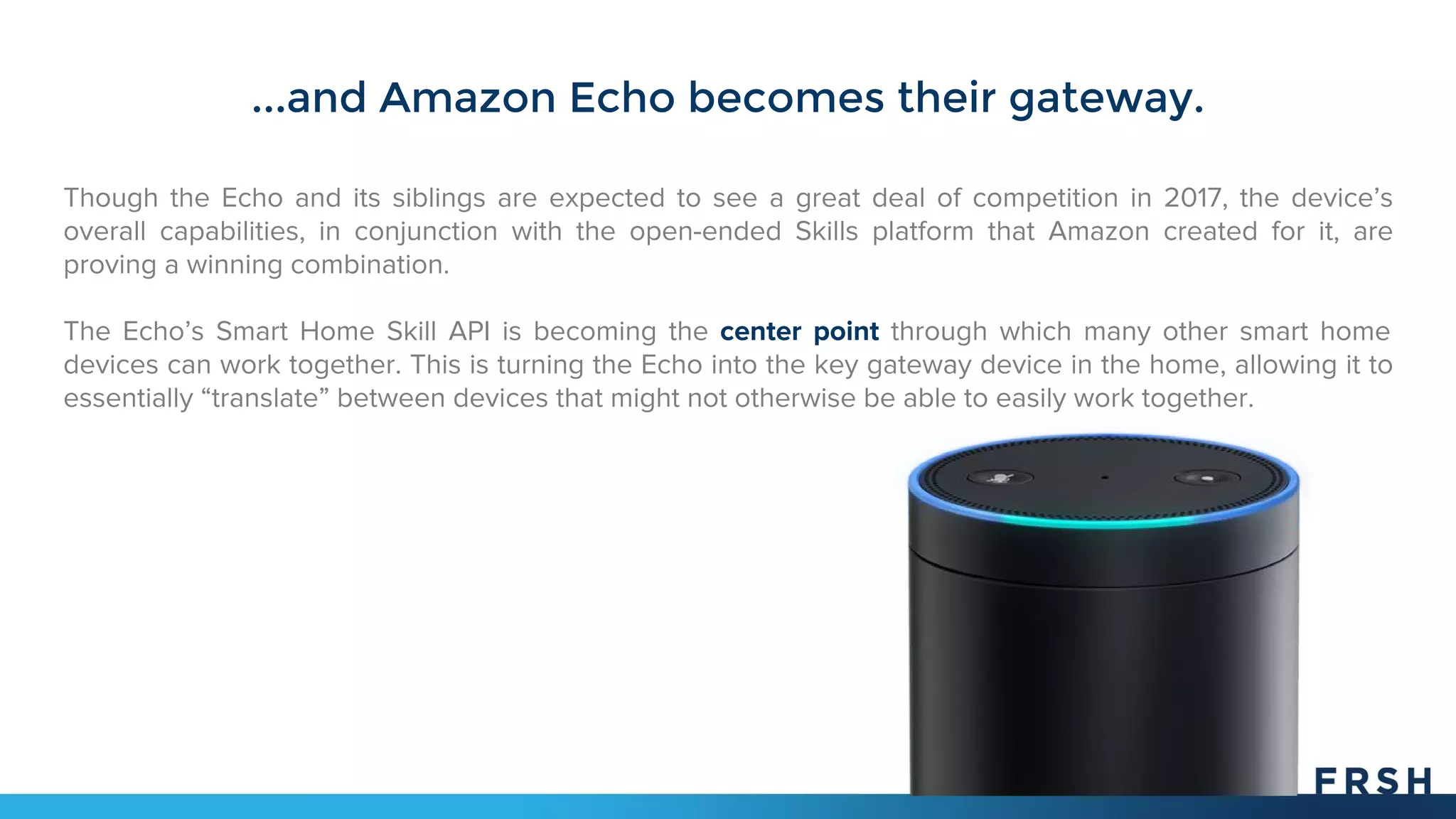 ...and Amazon Echo becomes their gateway.
Though the Echo and its siblings are expected to see a great deal of competition in 2017, the device’s
overall capabilities, in conjunction with the open-ended Skills platform that Amazon created for it, are
proving a winning combination.
The Echo’s Smart Home Skill API is becoming the center point through which many other smart home
devices can work together. This is turning the Echo into the key gateway device in the home, allowing it to
essentially “translate” between devices that might not otherwise be able to easily work together.
 