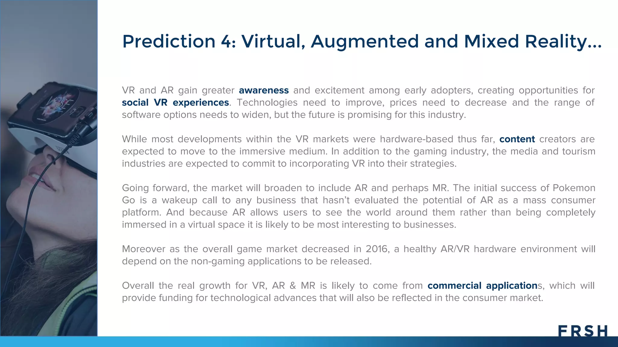 VR and AR gain greater awareness and excitement among early adopters, creating opportunities for
social VR experiences. Technologies need to improve, prices need to decrease and the range of
software options needs to widen, but the future is promising for this industry.
While most developments within the VR markets were hardware-based thus far, content creators are
expected to move to the immersive medium. In addition to the gaming industry, the media and tourism
industries are expected to commit to incorporating VR into their strategies.
Going forward, the market will broaden to include AR and perhaps MR. The initial success of Pokemon
Go is a wakeup call to any business that hasn’t evaluated the potential of AR as a mass consumer
platform. And because AR allows users to see the world around them rather than being completely
immersed in a virtual space it is likely to be most interesting to businesses.
Moreover as the overall game market decreased in 2016, a healthy AR/VR hardware environment will
depend on the non-gaming applications to be released.
Overall the real growth for VR, AR & MR is likely to come from commercial applications, which will
provide funding for technological advances that will also be reflected in the consumer market.
Prediction 4: Virtual, Augmented and Mixed Reality...
 