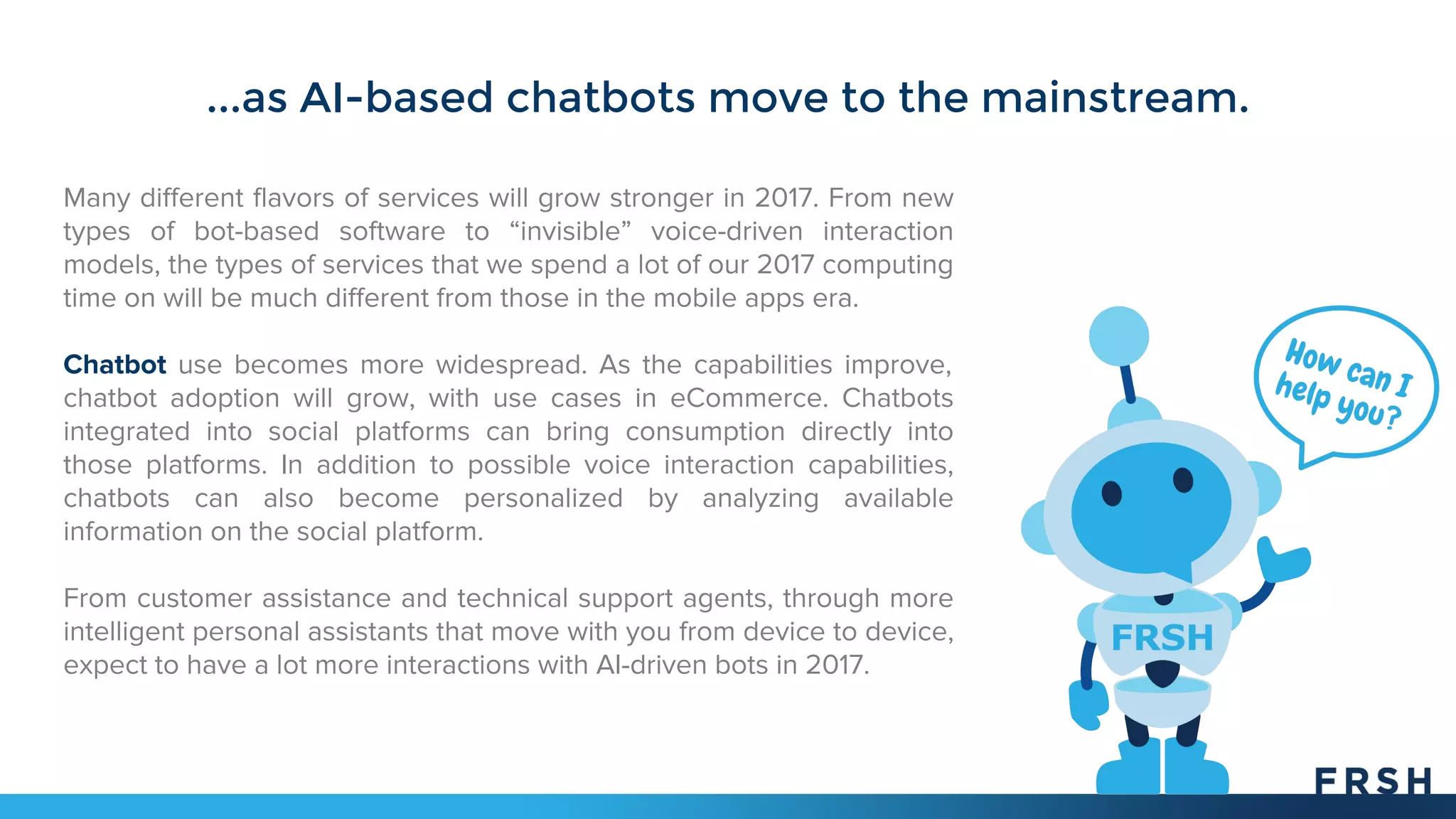 ...as AI-based chatbots move to the mainstream.
Many different flavors of services will grow stronger in 2017. From new
types of bot-based software to “invisible” voice-driven interaction
models, the types of services that we spend a lot of our 2017 computing
time on will be much different from those in the mobile apps era.
Chatbot use becomes more widespread. As the capabilities improve,
chatbot adoption will grow, with use cases in eCommerce. Chatbots
integrated into social platforms can bring consumption directly into
those platforms. In addition to possible voice interaction capabilities,
chatbots can also become personalized by analyzing available
information on the social platform.
From customer assistance and technical support agents, through more
intelligent personal assistants that move with you from device to device,
expect to have a lot more interactions with AI-driven bots in 2017.
 