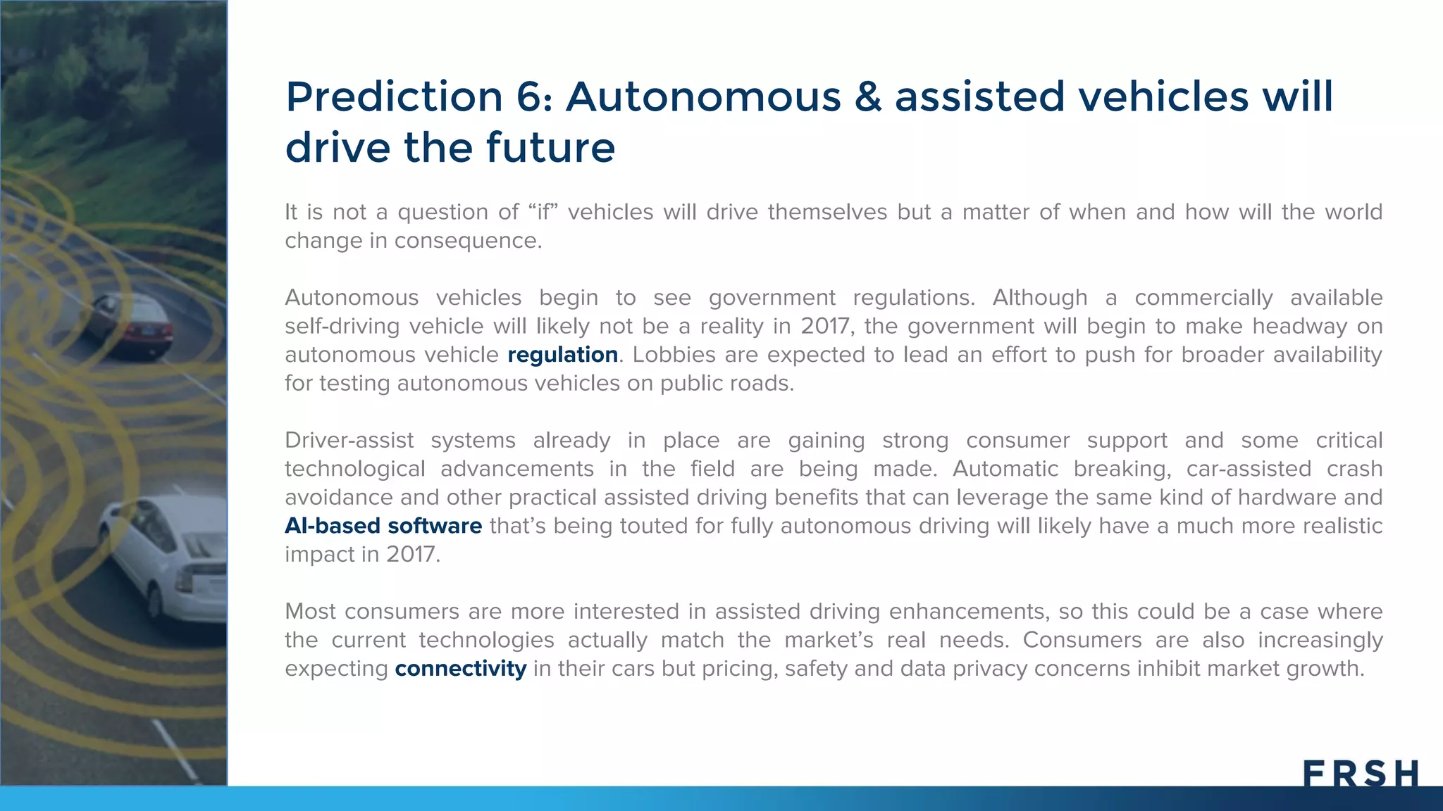 It is not a question of “if” vehicles will drive themselves but a matter of when and how will the world
change in consequence.
Autonomous vehicles begin to see government regulations. Although a commercially available
self-driving vehicle will likely not be a reality in 2017, the government will begin to make headway on
autonomous vehicle regulation. Lobbies are expected to lead an effort to push for broader availability
for testing autonomous vehicles on public roads.
Driver-assist systems already in place are gaining strong consumer support and some critical
technological advancements in the field are being made. Automatic breaking, car-assisted crash
avoidance and other practical assisted driving benefits that can leverage the same kind of hardware and
AI-based software that’s being touted for fully autonomous driving will likely have a much more realistic
impact in 2017.
Most consumers are more interested in assisted driving enhancements, so this could be a case where
the current technologies actually match the market’s real needs. Consumers are also increasingly
expecting connectivity in their cars but pricing, safety and data privacy concerns inhibit market growth.
Prediction 6: Autonomous & assisted vehicles will
drive the future
 