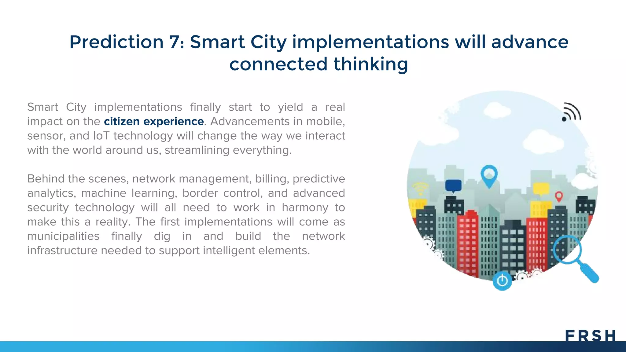 Prediction 7: Smart City implementations will advance
connected thinking
Smart City implementations finally start to yield a real
impact on the citizen experience. Advancements in mobile,
sensor, and IoT technology will change the way we interact
with the world around us, streamlining everything.
Behind the scenes, network management, billing, predictive
analytics, machine learning, border control, and advanced
security technology will all need to work in harmony to
make this a reality. The first implementations will come as
municipalities finally dig in and build the network
infrastructure needed to support intelligent elements.
 