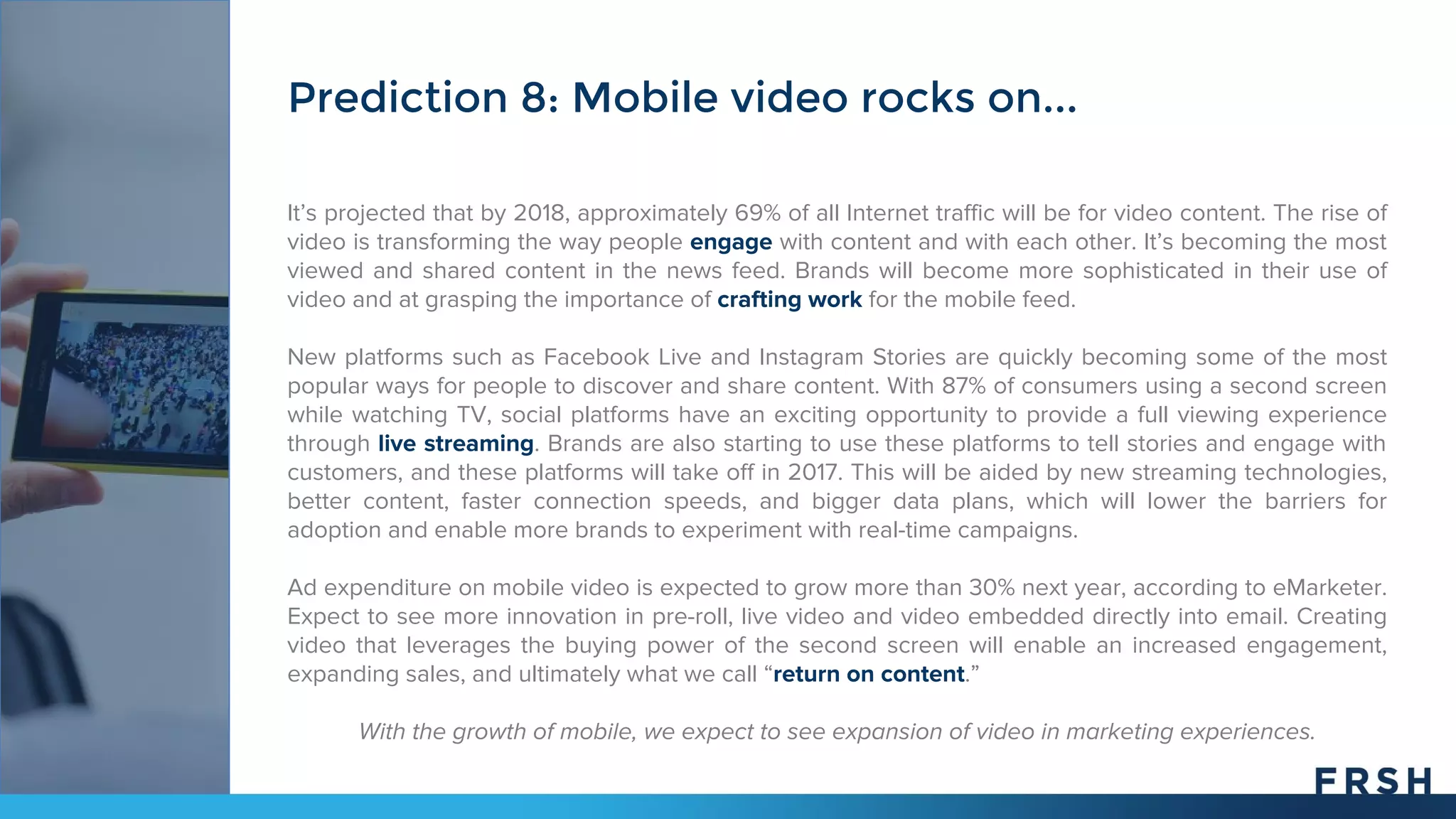 It’s projected that by 2018, approximately 69% of all Internet traffic will be for video content. The rise of
video is transforming the way people engage with content and with each other. It’s becoming the most
viewed and shared content in the news feed. Brands will become more sophisticated in their use of
video and at grasping the importance of crafting work for the mobile feed.
New platforms such as Facebook Live and Instagram Stories are quickly becoming some of the most
popular ways for people to discover and share content. With 87% of consumers using a second screen
while watching TV, social platforms have an exciting opportunity to provide a full viewing experience
through live streaming. Brands are also starting to use these platforms to tell stories and engage with
customers, and these platforms will take off in 2017. This will be aided by new streaming technologies,
better content, faster connection speeds, and bigger data plans, which will lower the barriers for
adoption and enable more brands to experiment with real-time campaigns.
Ad expenditure on mobile video is expected to grow more than 30% next year, according to eMarketer.
Expect to see more innovation in pre-roll, live video and video embedded directly into email. Creating
video that leverages the buying power of the second screen will enable an increased engagement,
expanding sales, and ultimately what we call “return on content.”
With the growth of mobile, we expect to see expansion of video in marketing experiences.
Prediction 8: Mobile video rocks on...
 