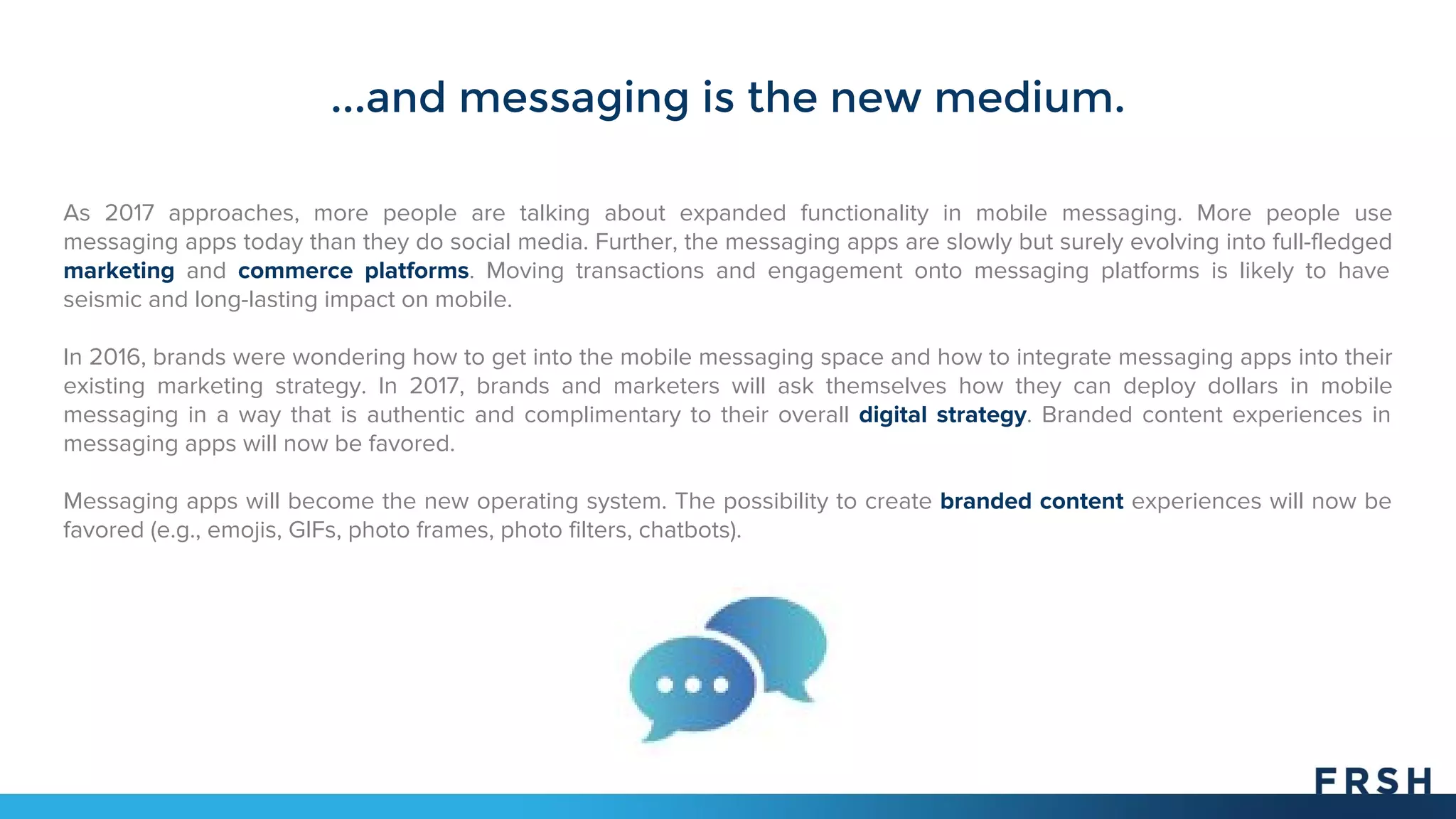 ...and messaging is the new medium.
As 2017 approaches, more people are talking about expanded functionality in mobile messaging. More people use
messaging apps today than they do social media. Further, the messaging apps are slowly but surely evolving into full-fledged
marketing and commerce platforms. Moving transactions and engagement onto messaging platforms is likely to have
seismic and long-lasting impact on mobile.
In 2016, brands were wondering how to get into the mobile messaging space and how to integrate messaging apps into their
existing marketing strategy. In 2017, brands and marketers will ask themselves how they can deploy dollars in mobile
messaging in a way that is authentic and complimentary to their overall digital strategy. Branded content experiences in
messaging apps will now be favored.
Messaging apps will become the new operating system. The possibility to create branded content experiences will now be
favored (e.g., emojis, GIFs, photo frames, photo filters, chatbots).
 
