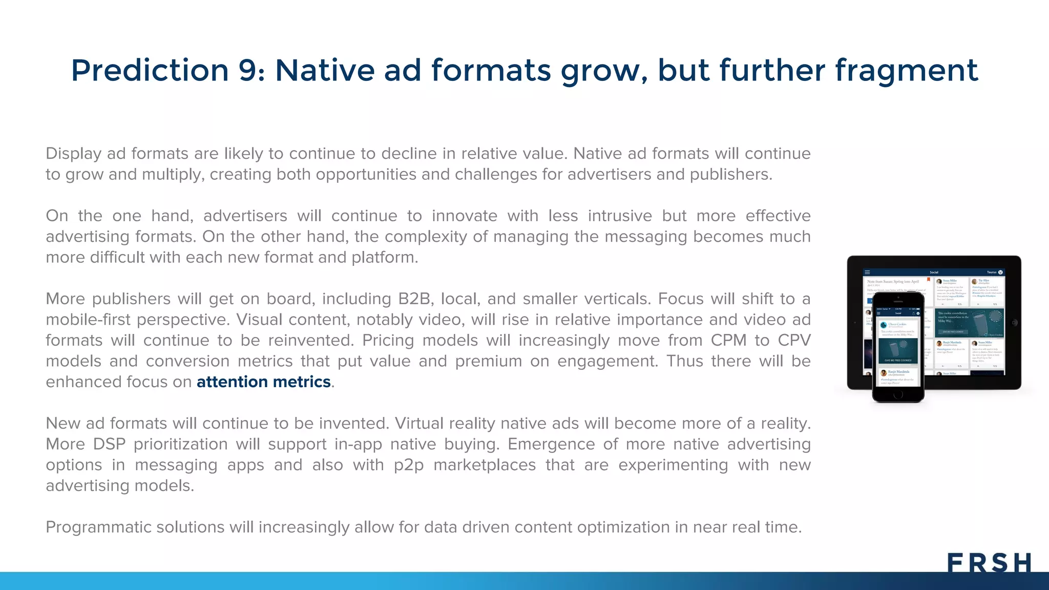 Prediction 9: Native ad formats grow, but further fragment
Display ad formats are likely to continue to decline in relative value. Native ad formats will continue
to grow and multiply, creating both opportunities and challenges for advertisers and publishers.
On the one hand, advertisers will continue to innovate with less intrusive but more effective
advertising formats. On the other hand, the complexity of managing the messaging becomes much
more difficult with each new format and platform.
More publishers will get on board, including B2B, local, and smaller verticals. Focus will shift to a
mobile-first perspective. Visual content, notably video, will rise in relative importance and video ad
formats will continue to be reinvented. Pricing models will increasingly move from CPM to CPV
models and conversion metrics that put value and premium on engagement. Thus there will be
enhanced focus on attention metrics.
New ad formats will continue to be invented. Virtual reality native ads will become more of a reality.
More DSP prioritization will support in-app native buying. Emergence of more native advertising
options in messaging apps and also with p2p marketplaces that are experimenting with new
advertising models.
Programmatic solutions will increasingly allow for data driven content optimization in near real time.
 