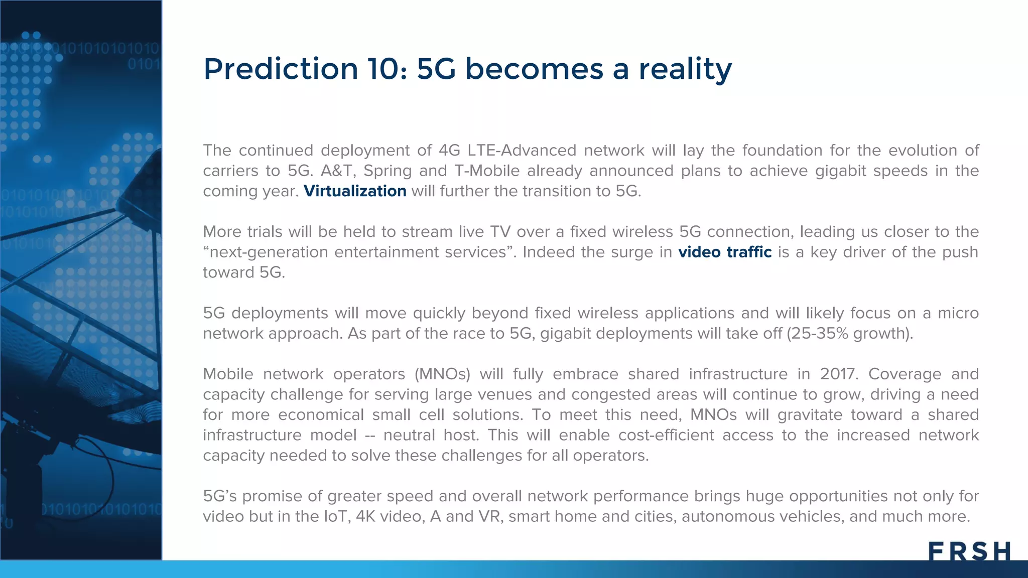 The continued deployment of 4G LTE-Advanced network will lay the foundation for the evolution of
carriers to 5G. A&T, Spring and T-Mobile already announced plans to achieve gigabit speeds in the
coming year. Virtualization will further the transition to 5G.
More trials will be held to stream live TV over a fixed wireless 5G connection, leading us closer to the
“next-generation entertainment services”. Indeed the surge in video traffic is a key driver of the push
toward 5G.
5G deployments will move quickly beyond fixed wireless applications and will likely focus on a micro
network approach. As part of the race to 5G, gigabit deployments will take off (25-35% growth).
Mobile network operators (MNOs) will fully embrace shared infrastructure in 2017. Coverage and
capacity challenge for serving large venues and congested areas will continue to grow, driving a need
for more economical small cell solutions. To meet this need, MNOs will gravitate toward a shared
infrastructure model -- neutral host. This will enable cost-efficient access to the increased network
capacity needed to solve these challenges for all operators.
5G’s promise of greater speed and overall network performance brings huge opportunities not only for
video but in the IoT, 4K video, A and VR, smart home and cities, autonomous vehicles, and much more.
Prediction 10: 5G becomes a reality
 