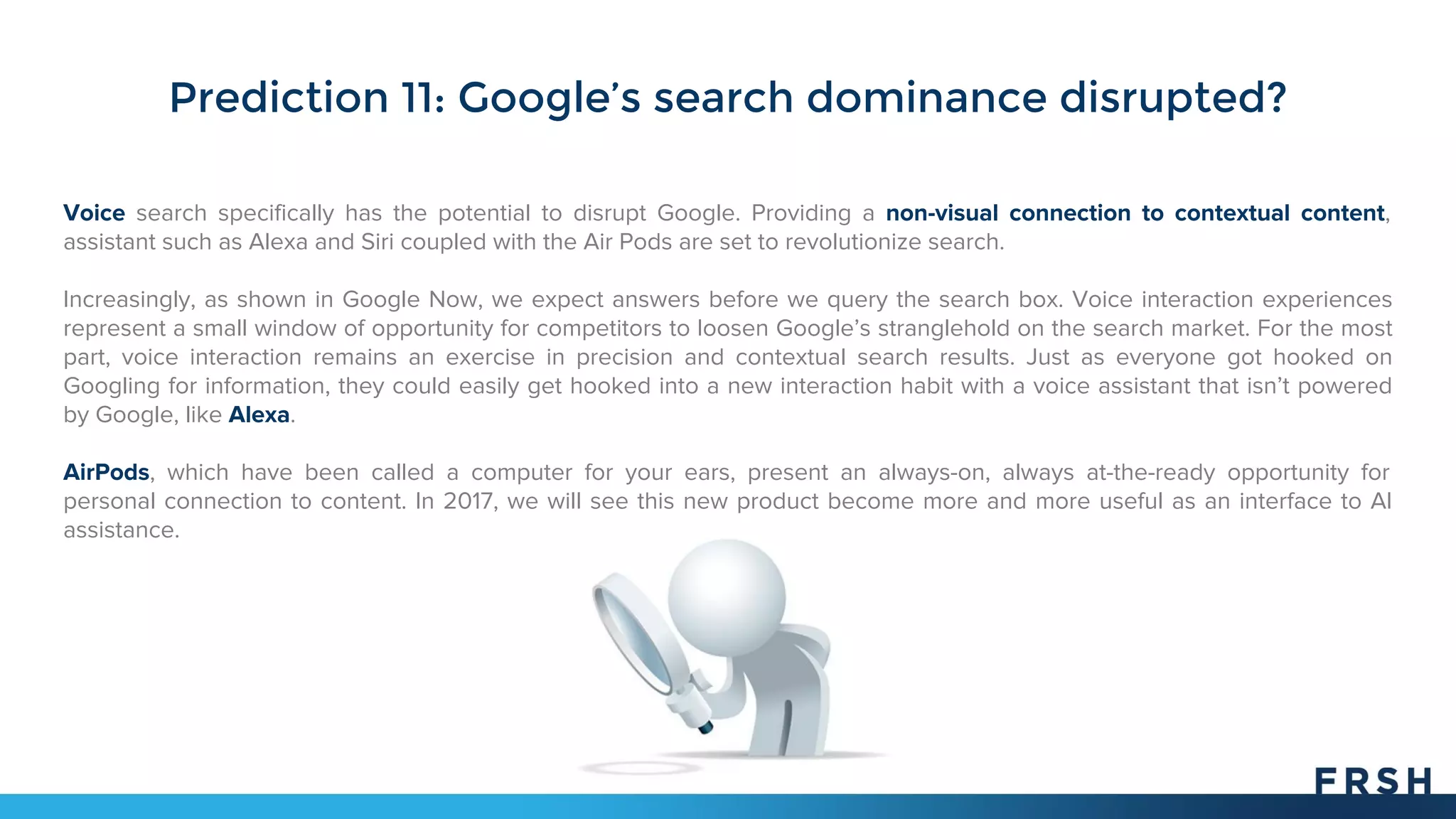 Prediction 11: Google’s search dominance disrupted?
Voice search specifically has the potential to disrupt Google. Providing a non-visual connection to contextual content,
assistant such as Alexa and Siri coupled with the Air Pods are set to revolutionize search.
Increasingly, as shown in Google Now, we expect answers before we query the search box. Voice interaction experiences
represent a small window of opportunity for competitors to loosen Google’s stranglehold on the search market. For the most
part, voice interaction remains an exercise in precision and contextual search results. Just as everyone got hooked on
Googling for information, they could easily get hooked into a new interaction habit with a voice assistant that isn’t powered
by Google, like Alexa.
AirPods, which have been called a computer for your ears, present an always-on, always at-the-ready opportunity for
personal connection to content. In 2017, we will see this new product become more and more useful as an interface to AI
assistance.
 