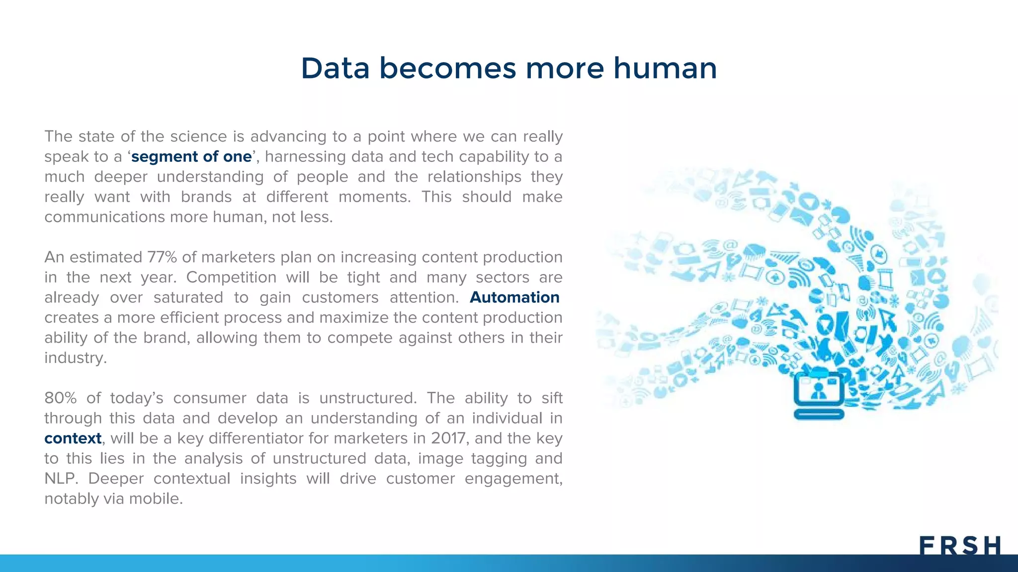 Data becomes more human
The state of the science is advancing to a point where we can really
speak to a ‘segment of one’, harnessing data and tech capability to a
much deeper understanding of people and the relationships they
really want with brands at different moments. This should make
communications more human, not less.
An estimated 77% of marketers plan on increasing content production
in the next year. Competition will be tight and many sectors are
already over saturated to gain customers attention. Automation
creates a more efficient process and maximize the content production
ability of the brand, allowing them to compete against others in their
industry.
80% of today’s consumer data is unstructured. The ability to sift
through this data and develop an understanding of an individual in
context, will be a key differentiator for marketers in 2017, and the key
to this lies in the analysis of unstructured data, image tagging and
NLP. Deeper contextual insights will drive customer engagement,
notably via mobile.
 