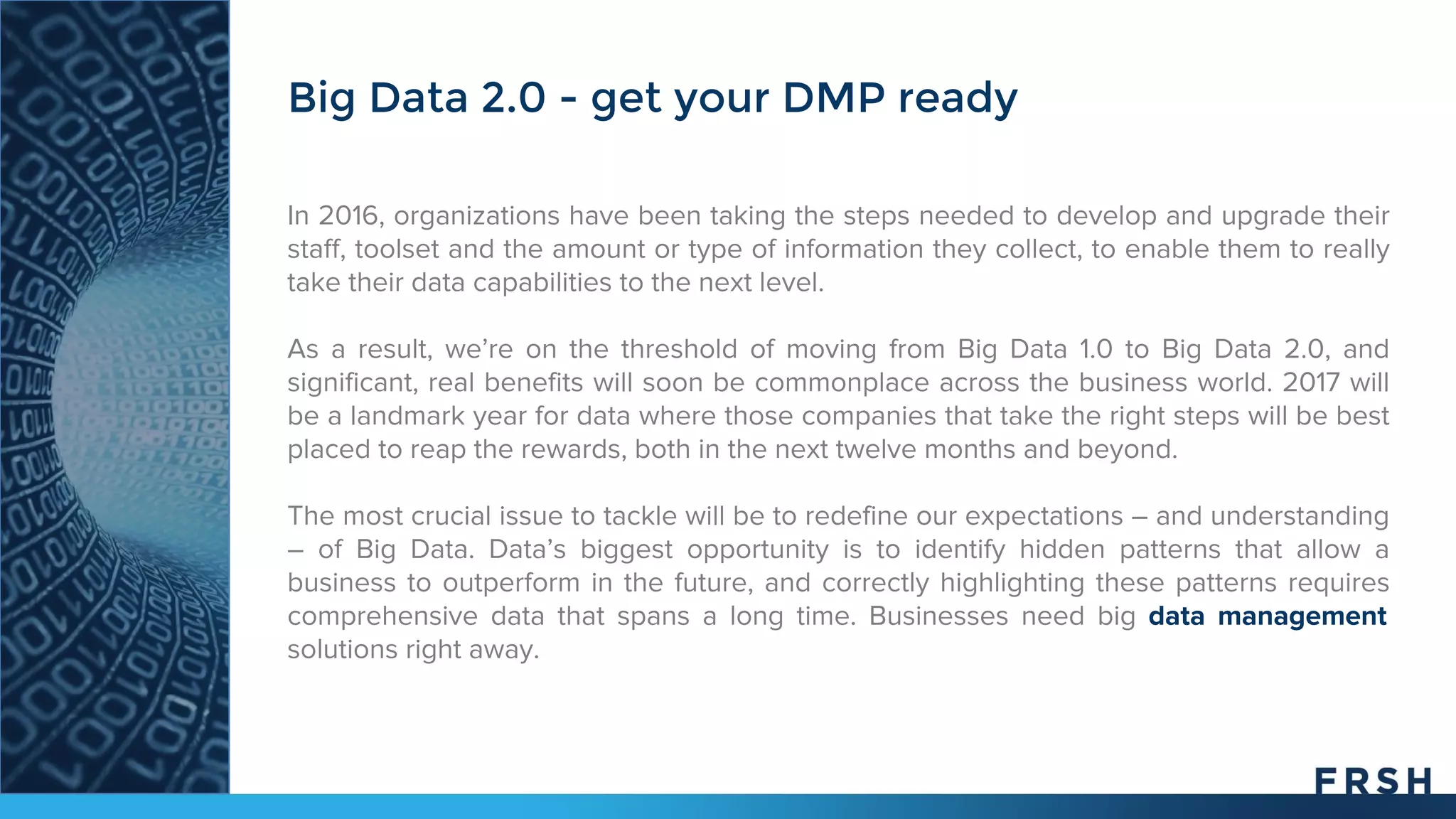 In 2016, organizations have been taking the steps needed to develop and upgrade their
staff, toolset and the amount or type of information they collect, to enable them to really
take their data capabilities to the next level.
As a result, we’re on the threshold of moving from Big Data 1.0 to Big Data 2.0, and
significant, real benefits will soon be commonplace across the business world. 2017 will
be a landmark year for data where those companies that take the right steps will be best
placed to reap the rewards, both in the next twelve months and beyond.
The most crucial issue to tackle will be to redefine our expectations – and understanding
– of Big Data. Data’s biggest opportunity is to identify hidden patterns that allow a
business to outperform in the future, and correctly highlighting these patterns requires
comprehensive data that spans a long time. Businesses need big data management
solutions right away.
Big Data 2.0 - get your DMP ready
 