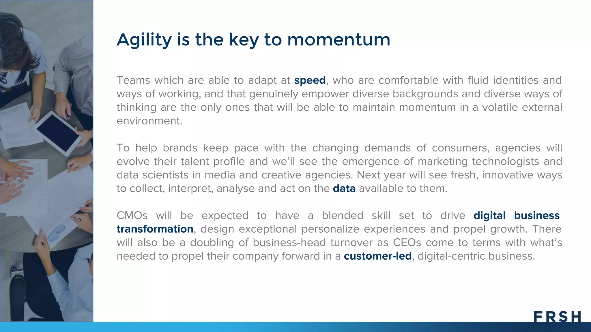 Teams which are able to adapt at speed, who are comfortable with fluid identities and
ways of working, and that genuinely empower diverse backgrounds and diverse ways of
thinking are the only ones that will be able to maintain momentum in a volatile external
environment.
To help brands keep pace with the changing demands of consumers, agencies will
evolve their talent profile and we’ll see the emergence of marketing technologists and
data scientists in media and creative agencies. Next year will see fresh, innovative ways
to collect, interpret, analyse and act on the data available to them.
CMOs will be expected to have a blended skill set to drive digital business
transformation, design exceptional personalize experiences and propel growth. There
will also be a doubling of business-head turnover as CEOs come to terms with what’s
needed to propel their company forward in a customer-led, digital-centric business.
Agility is the key to momentum
 