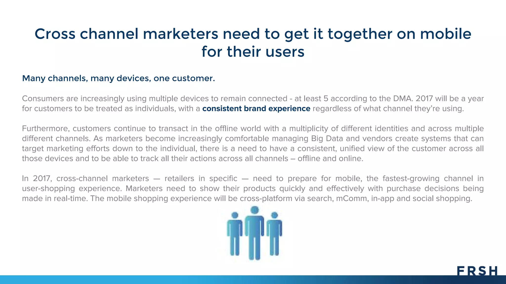 Cross channel marketers need to get it together on mobile
for their users
Many channels, many devices, one customer.
Consumers are increasingly using multiple devices to remain connected - at least 5 according to the DMA. 2017 will be a year
for customers to be treated as individuals, with a consistent brand experience regardless of what channel they’re using.
Furthermore, customers continue to transact in the offline world with a multiplicity of different identities and across multiple
different channels. As marketers become increasingly comfortable managing Big Data and vendors create systems that can
target marketing efforts down to the individual, there is a need to have a consistent, unified view of the customer across all
those devices and to be able to track all their actions across all channels – offline and online.
In 2017, cross-channel marketers — retailers in specific — need to prepare for mobile, the fastest-growing channel in
user-shopping experience. Marketers need to show their products quickly and effectively with purchase decisions being
made in real-time. The mobile shopping experience will be cross-platform via search, mComm, in-app and social shopping.
 