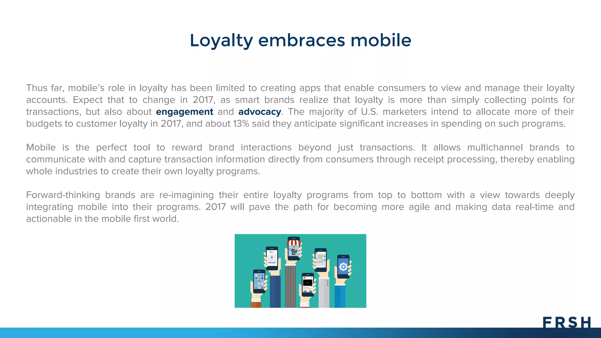 Loyalty embraces mobile
Thus far, mobile’s role in loyalty has been limited to creating apps that enable consumers to view and manage their loyalty
accounts. Expect that to change in 2017, as smart brands realize that loyalty is more than simply collecting points for
transactions, but also about engagement and advocacy. The majority of U.S. marketers intend to allocate more of their
budgets to customer loyalty in 2017, and about 13% said they anticipate significant increases in spending on such programs.
Mobile is the perfect tool to reward brand interactions beyond just transactions. It allows multichannel brands to
communicate with and capture transaction information directly from consumers through receipt processing, thereby enabling
whole industries to create their own loyalty programs.
Forward-thinking brands are re-imagining their entire loyalty programs from top to bottom with a view towards deeply
integrating mobile into their programs. 2017 will pave the path for becoming more agile and making data real-time and
actionable in the mobile first world.
 