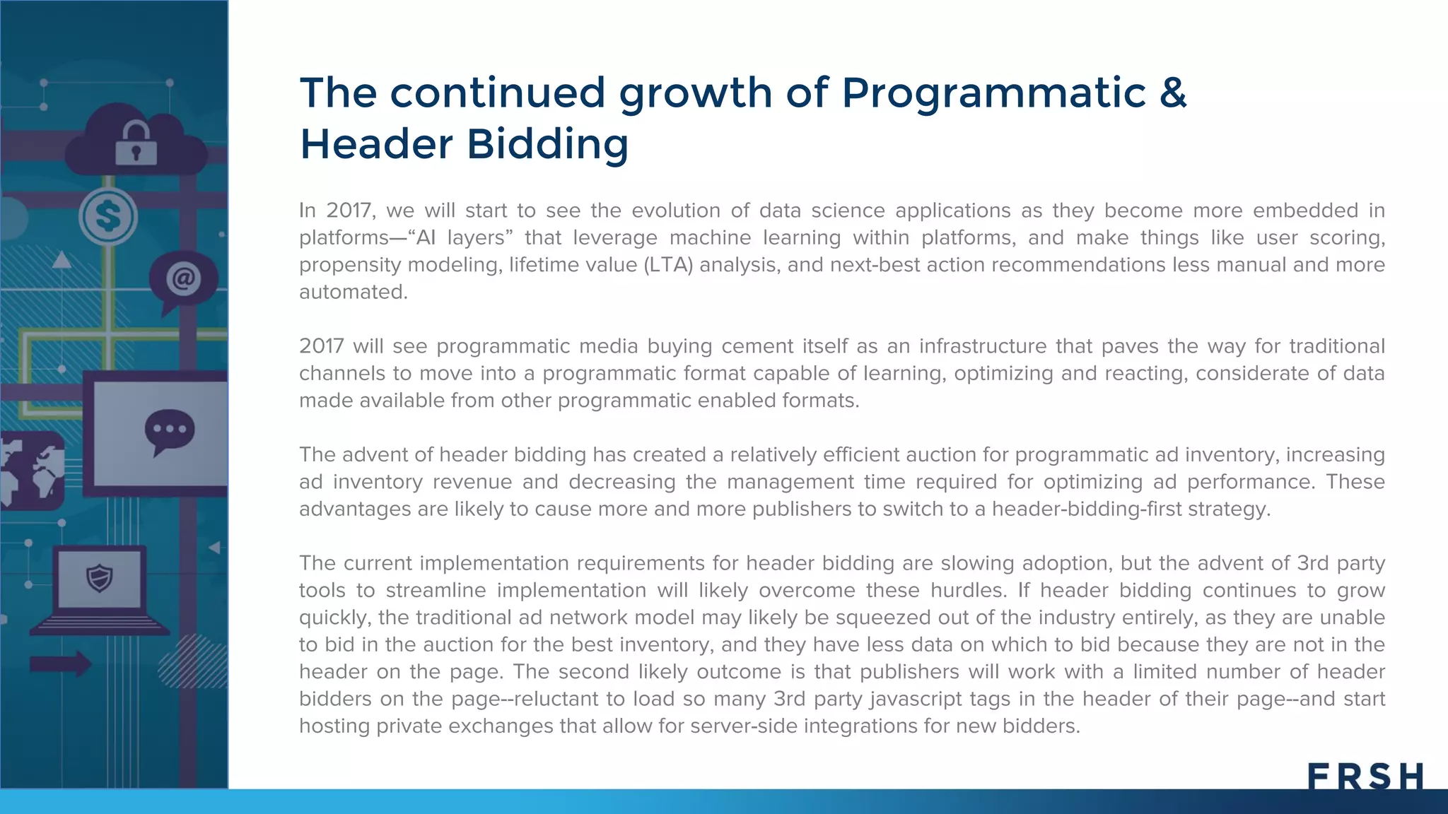 The continued growth of Programmatic &
Header Bidding
In 2017, we will start to see the evolution of data science applications as they become more embedded in
platforms—“AI layers” that leverage machine learning within platforms, and make things like user scoring,
propensity modeling, lifetime value (LTA) analysis, and next-best action recommendations less manual and more
automated.
2017 will see programmatic media buying cement itself as an infrastructure that paves the way for traditional
channels to move into a programmatic format capable of learning, optimizing and reacting, considerate of data
made available from other programmatic enabled formats.
The advent of header bidding has created a relatively efficient auction for programmatic ad inventory, increasing
ad inventory revenue and decreasing the management time required for optimizing ad performance. These
advantages are likely to cause more and more publishers to switch to a header-bidding-first strategy.
The current implementation requirements for header bidding are slowing adoption, but the advent of 3rd party
tools to streamline implementation will likely overcome these hurdles. If header bidding continues to grow
quickly, the traditional ad network model may likely be squeezed out of the industry entirely, as they are unable
to bid in the auction for the best inventory, and they have less data on which to bid because they are not in the
header on the page. The second likely outcome is that publishers will work with a limited number of header
bidders on the page--reluctant to load so many 3rd party javascript tags in the header of their page--and start
hosting private exchanges that allow for server-side integrations for new bidders.
 