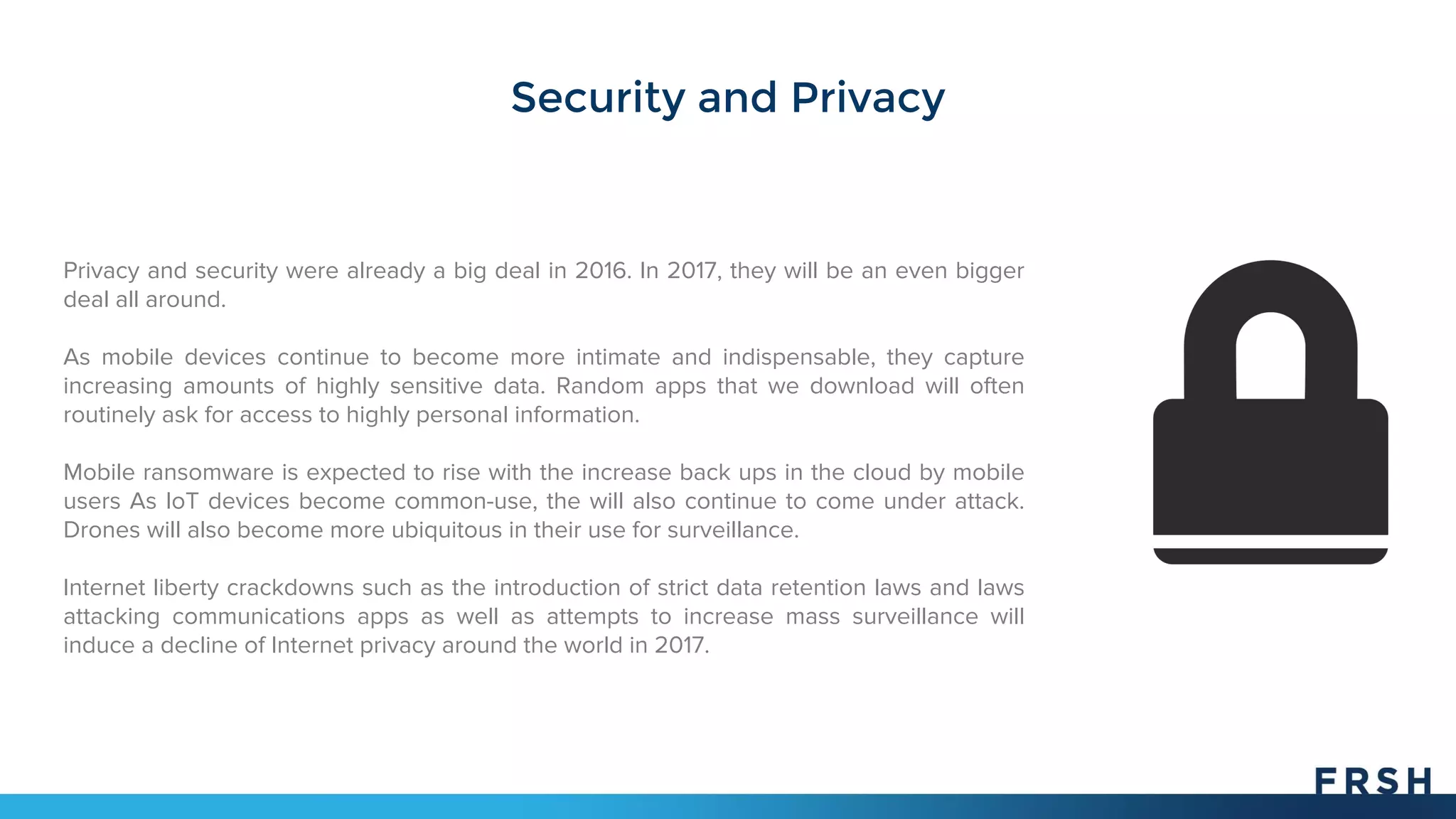 Security and Privacy
Privacy and security were already a big deal in 2016. In 2017, they will be an even bigger
deal all around.
As mobile devices continue to become more intimate and indispensable, they capture
increasing amounts of highly sensitive data. Random apps that we download will often
routinely ask for access to highly personal information.
Mobile ransomware is expected to rise with the increase back ups in the cloud by mobile
users As IoT devices become common-use, the will also continue to come under attack.
Drones will also become more ubiquitous in their use for surveillance.
Internet liberty crackdowns such as the introduction of strict data retention laws and laws
attacking communications apps as well as attempts to increase mass surveillance will
induce a decline of Internet privacy around the world in 2017.
 
