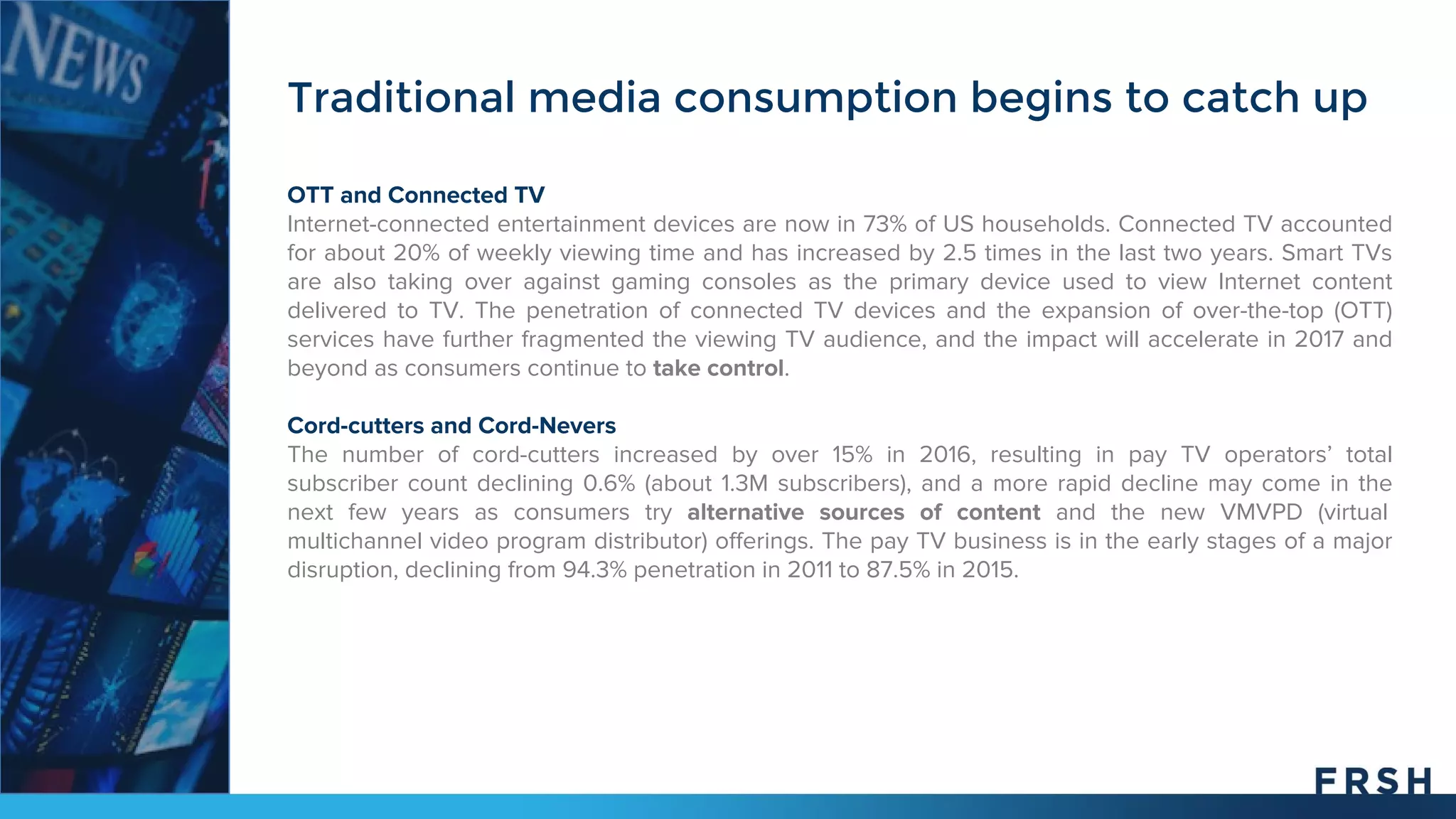 Traditional media consumption begins to catch up
OTT and Connected TV
Internet-connected entertainment devices are now in 73% of US households. Connected TV accounted
for about 20% of weekly viewing time and has increased by 2.5 times in the last two years. Smart TVs
are also taking over against gaming consoles as the primary device used to view Internet content
delivered to TV. The penetration of connected TV devices and the expansion of over-the-top (OTT)
services have further fragmented the viewing TV audience, and the impact will accelerate in 2017 and
beyond as consumers continue to take control.
Cord-cutters and Cord-Nevers
The number of cord-cutters increased by over 15% in 2016, resulting in pay TV operators’ total
subscriber count declining 0.6% (about 1.3M subscribers), and a more rapid decline may come in the
next few years as consumers try alternative sources of content and the new VMVPD (virtual
multichannel video program distributor) offerings. The pay TV business is in the early stages of a major
disruption, declining from 94.3% penetration in 2011 to 87.5% in 2015.
 