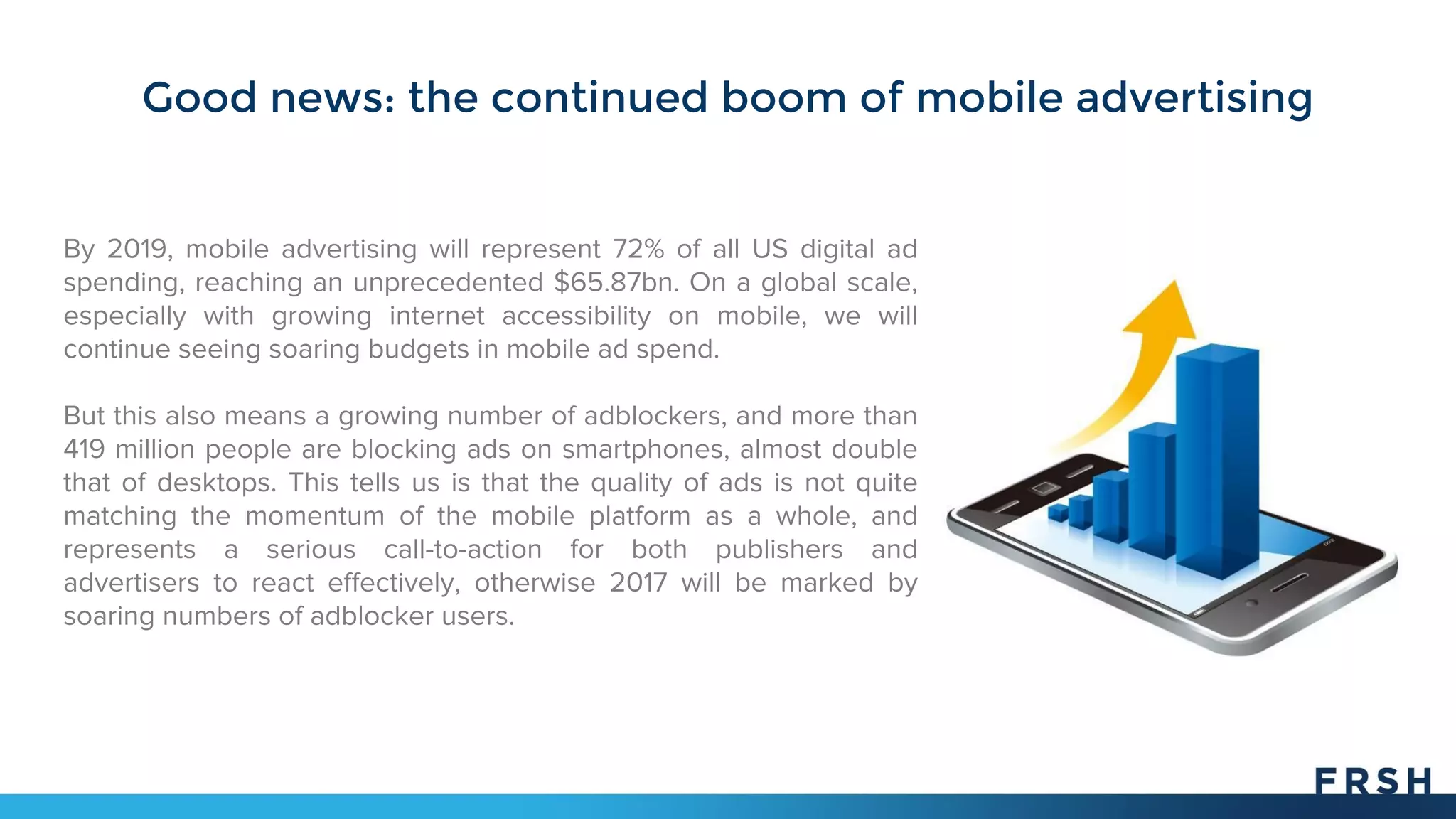 Good news: the continued boom of mobile advertising
By 2019, mobile advertising will represent 72% of all US digital ad
spending, reaching an unprecedented $65.87bn. On a global scale,
especially with growing internet accessibility on mobile, we will
continue seeing soaring budgets in mobile ad spend.
But this also means a growing number of adblockers, and more than
419 million people are blocking ads on smartphones, almost double
that of desktops. This tells us is that the quality of ads is not quite
matching the momentum of the mobile platform as a whole, and
represents a serious call-to-action for both publishers and
advertisers to react effectively, otherwise 2017 will be marked by
soaring numbers of adblocker users.
 