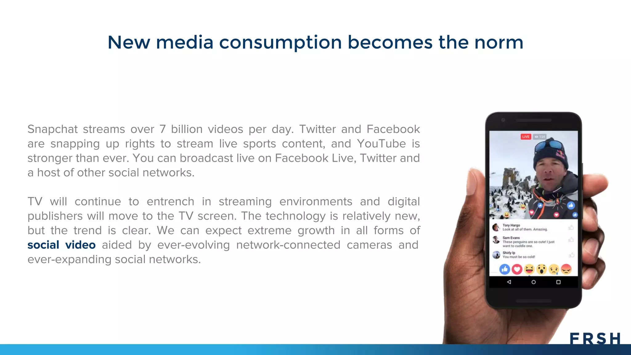 New media consumption becomes the norm
Snapchat streams over 7 billion videos per day. Twitter and Facebook
are snapping up rights to stream live sports content, and YouTube is
stronger than ever. You can broadcast live on Facebook Live, Twitter and
a host of other social networks.
TV will continue to entrench in streaming environments and digital
publishers will move to the TV screen. The technology is relatively new,
but the trend is clear. We can expect extreme growth in all forms of
social video aided by ever-evolving network-connected cameras and
ever-expanding social networks.
 