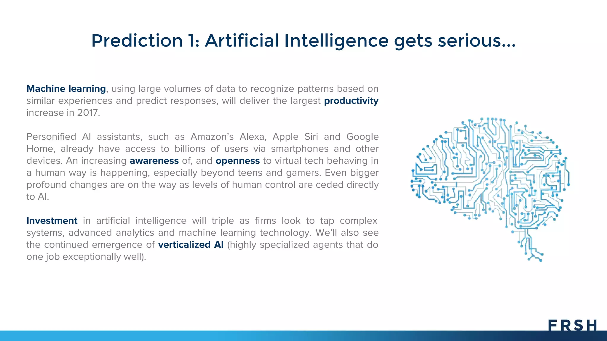 Prediction 1: Artificial Intelligence gets serious...
Machine learning, using large volumes of data to recognize patterns based on
similar experiences and predict responses, will deliver the largest productivity
increase in 2017.
Personified AI assistants, such as Amazon’s Alexa, Apple Siri and Google
Home, already have access to billions of users via smartphones and other
devices. An increasing awareness of, and openness to virtual tech behaving in
a human way is happening, especially beyond teens and gamers. Even bigger
profound changes are on the way as levels of human control are ceded directly
to AI.
Investment in artificial intelligence will triple as firms look to tap complex
systems, advanced analytics and machine learning technology. We’ll also see
the continued emergence of verticalized AI (highly specialized agents that do
one job exceptionally well).
 