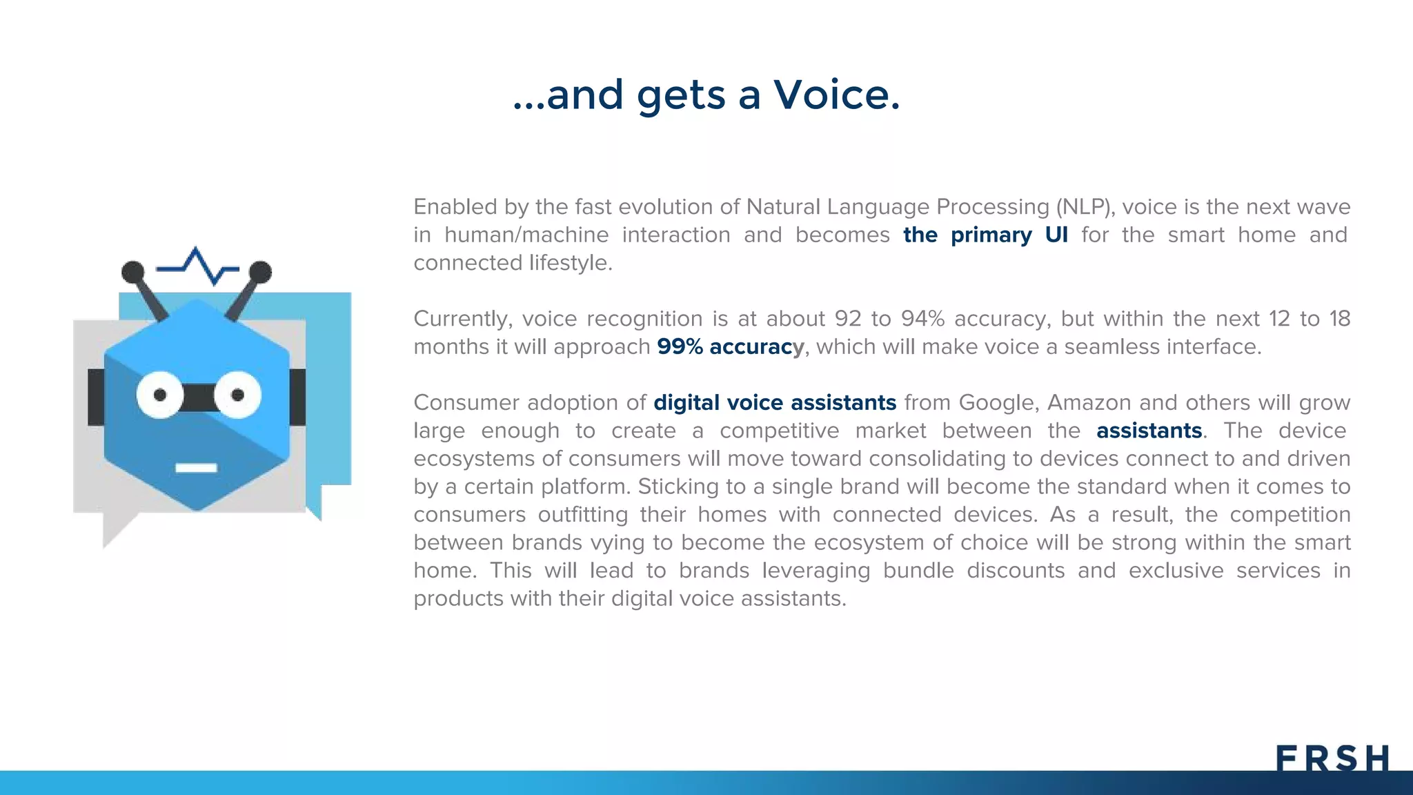 ...and gets a Voice.
Enabled by the fast evolution of Natural Language Processing (NLP), voice is the next wave
in human/machine interaction and becomes the primary UI for the smart home and
connected lifestyle.
Currently, voice recognition is at about 92 to 94% accuracy, but within the next 12 to 18
months it will approach 99% accuracy, which will make voice a seamless interface.
Consumer adoption of digital voice assistants from Google, Amazon and others will grow
large enough to create a competitive market between the assistants. The device
ecosystems of consumers will move toward consolidating to devices connect to and driven
by a certain platform. Sticking to a single brand will become the standard when it comes to
consumers outfitting their homes with connected devices. As a result, the competition
between brands vying to become the ecosystem of choice will be strong within the smart
home. This will lead to brands leveraging bundle discounts and exclusive services in
products with their digital voice assistants.
 