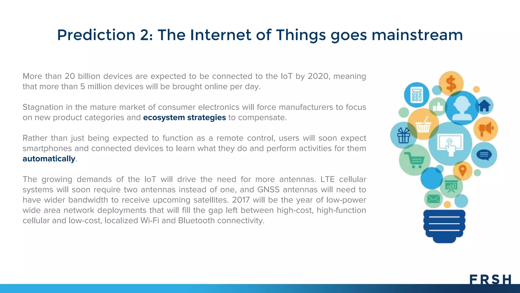 More than 20 billion devices are expected to be connected to the IoT by 2020, meaning
that more than 5 million devices will be brought online per day.
Stagnation in the mature market of consumer electronics will force manufacturers to focus
on new product categories and ecosystem strategies to compensate.
Rather than just being expected to function as a remote control, users will soon expect
smartphones and connected devices to learn what they do and perform activities for them
automatically.
The growing demands of the IoT will drive the need for more antennas. LTE cellular
systems will soon require two antennas instead of one, and GNSS antennas will need to
have wider bandwidth to receive upcoming satellites. 2017 will be the year of low-power
wide area network deployments that will fill the gap left between high-cost, high-function
cellular and low-cost, localized Wi-Fi and Bluetooth connectivity.
Prediction 2: The Internet of Things goes mainstream
 
