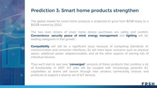 The global market for smart home products is projected to grow from $25B today to a
$122B market by 2022.
The two main drivers of smart home device purchases are safety and comfort.
Convenience, security peace of mind, energy management and lighting will be
leading categories in that growth.
Compatibility will still be a significant issue because of competing standards of
communication and consumer interfaces. So will more basic concerns such as physical
space, additional power adapters/outlets, and all the other aspects of owning lots of
individual devices.
Thus we’ll start to see new “converged” versions of these products that combine a lot
of functionality in 2017. IoT data will be coupled with increasingly powerful A.I.
capabilities as teams will search through new wireless connectivity choices and
protocols to support a diverse set of IoT devices.
Prediction 3: Smart home products strengthen
 