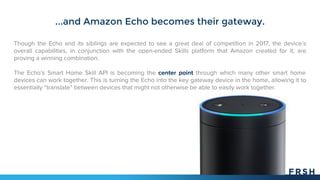 ...and Amazon Echo becomes their gateway.
Though the Echo and its siblings are expected to see a great deal of competition in 2017, the device’s
overall capabilities, in conjunction with the open-ended Skills platform that Amazon created for it, are
proving a winning combination.
The Echo’s Smart Home Skill API is becoming the center point through which many other smart home
devices can work together. This is turning the Echo into the key gateway device in the home, allowing it to
essentially “translate” between devices that might not otherwise be able to easily work together.
 