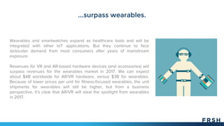 ...surpass wearables.
Wearables and smartwatches expand as healthcare tools and will be
integrated with other IoT applications. But they continue to face
lackluster demand from most consumers after years of mainstream
exposure.
Revenues for VR and AR-based hardware devices (and accessories) will
surpass revenues for the wearables market in 2017. We can expect
about $4B worldwide for AR/VR hardware, versus $3B for wearables.
Because of lower prices per unit for fitness-focused wearables, the unit
shipments for wearables will still be higher, but from a business
perspective, it’s clear that AR/VR will steal the spotlight from wearables
in 2017.
 