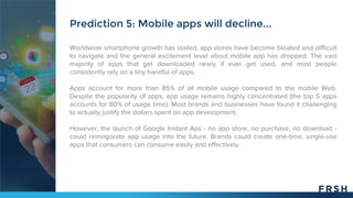 Worldwide smartphone growth has stalled, app stores have become bloated and difficult
to navigate and the general excitement level about mobile app has dropped. The vast
majority of apps that get downloaded rarely if ever get used, and most people
consistently rely on a tiny handful of apps.
Apps account for more than 85% of all mobile usage compared to the mobile Web.
Despite the popularity of apps, app usage remains highly concentrated (the top 5 apps
accounts for 80% of usage time). Most brands and businesses have found it challenging
to actually justify the dollars spent on app development.
However, the launch of Google Instant Aps - no app store, no purchase, no download -
could reinvigorate app usage into the future. Brands could create one-time, single-use
apps that consumers can consume easily and effectively.
Prediction 5: Mobile apps will decline...
 