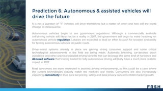 It is not a question of “if” vehicles will drive themselves but a matter of when and how will the world
change in consequence.
Autonomous vehicles begin to see government regulations. Although a commercially available
self-driving vehicle will likely not be a reality in 2017, the government will begin to make headway on
autonomous vehicle regulation. Lobbies are expected to lead an effort to push for broader availability
for testing autonomous vehicles on public roads.
Driver-assist systems already in place are gaining strong consumer support and some critical
technological advancements in the field are being made. Automatic breaking, car-assisted crash
avoidance and other practical assisted driving benefits that can leverage the same kind of hardware and
AI-based software that’s being touted for fully autonomous driving will likely have a much more realistic
impact in 2017.
Most consumers are more interested in assisted driving enhancements, so this could be a case where
the current technologies actually match the market’s real needs. Consumers are also increasingly
expecting connectivity in their cars but pricing, safety and data privacy concerns inhibit market growth.
Prediction 6: Autonomous & assisted vehicles will
drive the future
 